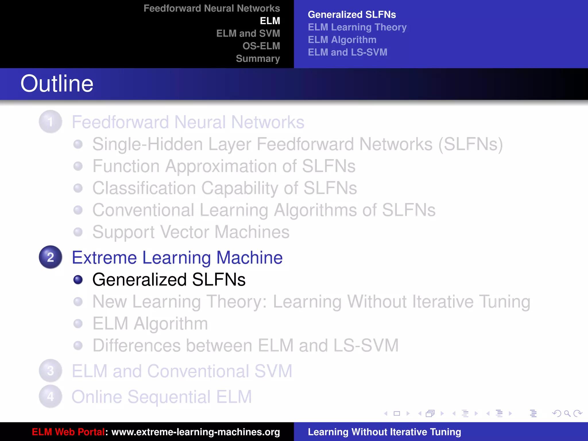 Feedforward Neural Networks
                                                     Generalized SLFNs
                                              ELM
                                                     ELM Learning Theory
                                     ELM and SVM
                                                     ELM Algorithm
                                           OS-ELM
                                                     ELM and LS-SVM
                                          Summary


Outline
    1   Feedforward Neural Networks
          Single-Hidden Layer Feedforward Networks (SLFNs)
          Function Approximation of SLFNs
          Classiﬁcation Capability of SLFNs
          Conventional Learning Algorithms of SLFNs
          Support Vector Machines
    2   Extreme Learning Machine
          Generalized SLFNs
          New Learning Theory: Learning Without Iterative Tuning
          ELM Algorithm                                                                   tu-logo
          Differences between ELM and LS-SVM
    3   ELM and Conventional SVM                                                         ur-logo
    4   Online Sequential ELM
 ELM Web Portal: www.extreme-learning-machines.org   Learning Without Iterative Tuning
 