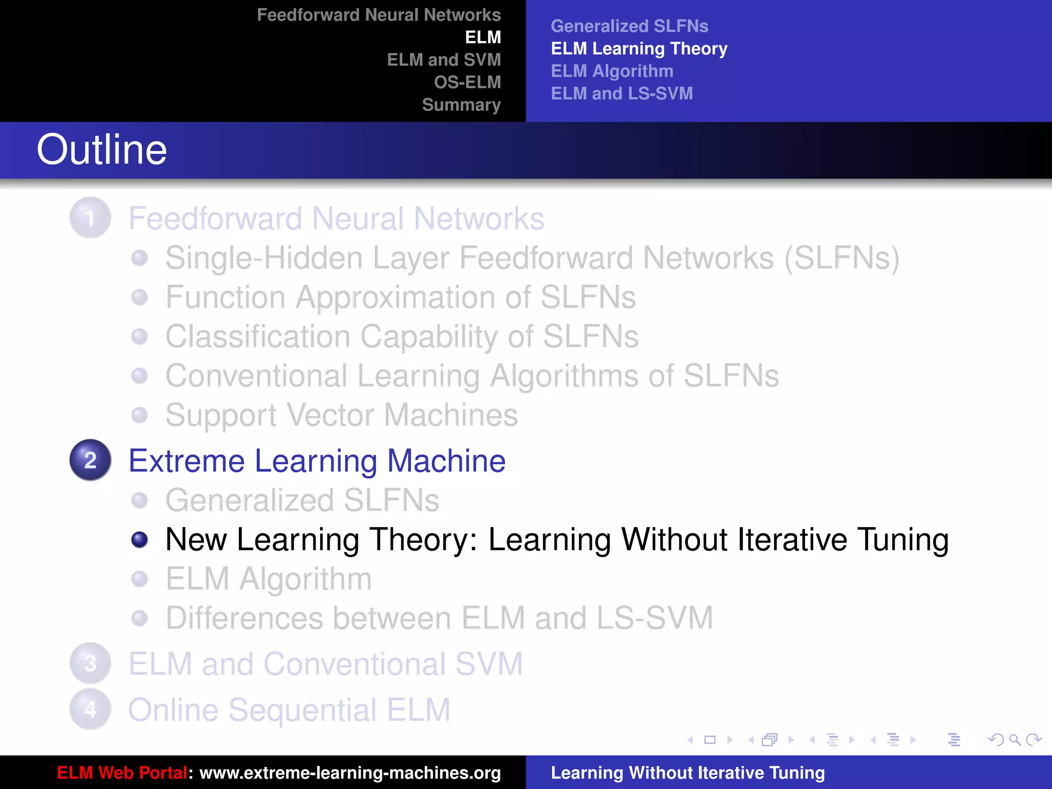 Feedforward Neural Networks
                                                     Generalized SLFNs
                                              ELM
                                                     ELM Learning Theory
                                     ELM and SVM
                                                     ELM Algorithm
                                           OS-ELM
                                                     ELM and LS-SVM
                                          Summary


Outline
    1   Feedforward Neural Networks
          Single-Hidden Layer Feedforward Networks (SLFNs)
          Function Approximation of SLFNs
          Classiﬁcation Capability of SLFNs
          Conventional Learning Algorithms of SLFNs
          Support Vector Machines
    2   Extreme Learning Machine
          Generalized SLFNs
          New Learning Theory: Learning Without Iterative Tuning
          ELM Algorithm                                                                   tu-logo
          Differences between ELM and LS-SVM
    3   ELM and Conventional SVM                                                         ur-logo
    4   Online Sequential ELM
 ELM Web Portal: www.extreme-learning-machines.org   Learning Without Iterative Tuning
 