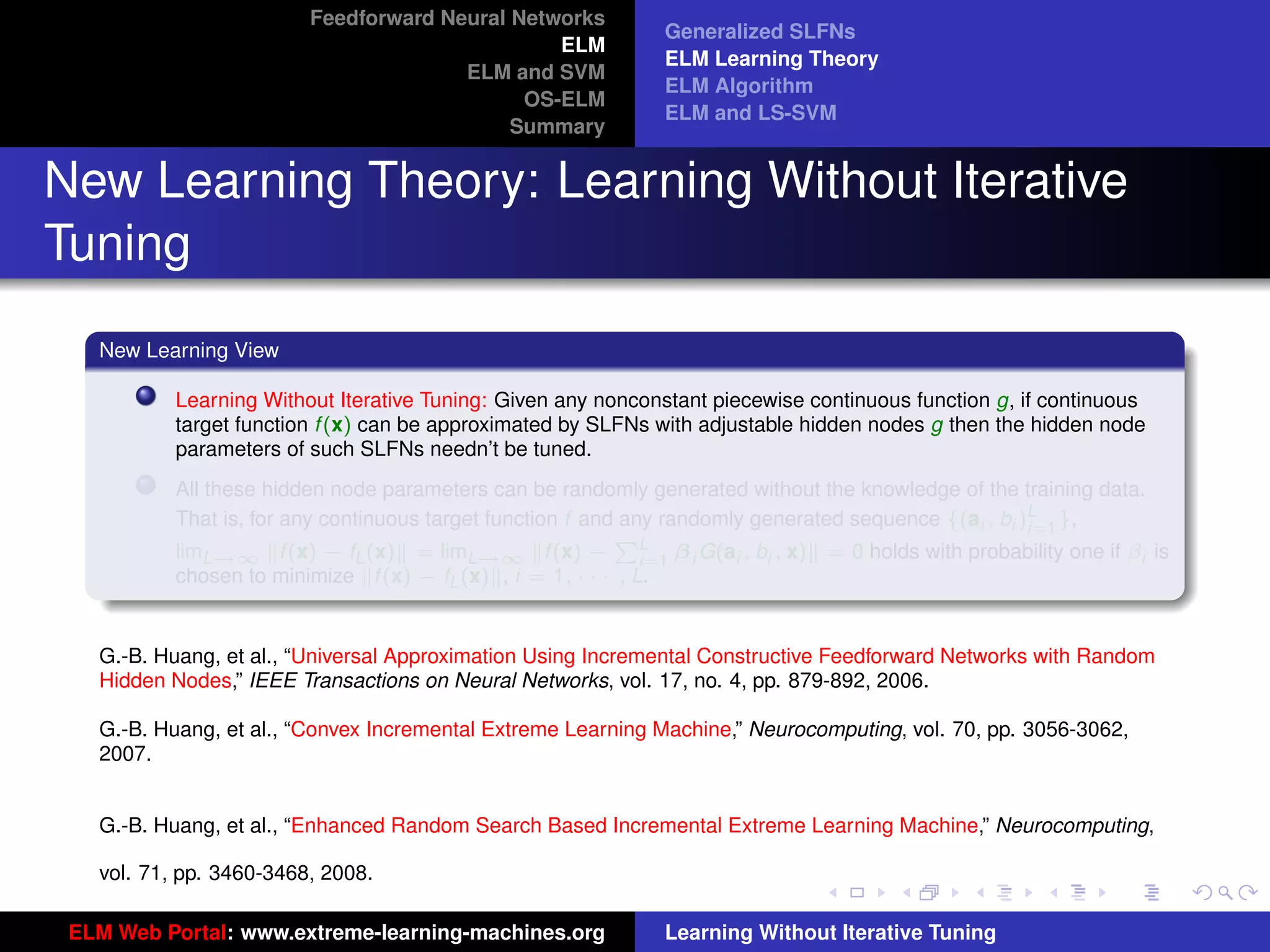 Feedforward Neural Networks
                                                              Generalized SLFNs
                                                ELM
                                                              ELM Learning Theory
                                       ELM and SVM
                                                              ELM Algorithm
                                             OS-ELM
                                                              ELM and LS-SVM
                                            Summary


New Learning Theory: Learning Without Iterative
Tuning
   New Learning View

           Learning Without Iterative Tuning: Given any nonconstant piecewise continuous function g, if continuous
           target function f (x) can be approximated by SLFNs with adjustable hidden nodes g then the hidden node
           parameters of such SLFNs needn’t be tuned.
           All these hidden node parameters can be randomly generated without the knowledge of the training data.
           That is, for any continuous target function f and any randomly generated sequence {(ai , bi )L },
                                                                                                        i=1
           limL→∞ f (x) − fL (x) = limL→∞ f (x) − L β i G(ai , bi , x) = 0 holds with probability one if βi is
                                                            P
                                                               i=1
           chosen to minimize f (x) − fL (x) , i = 1, · · · , L.


   G.-B. Huang, et al., “Universal Approximation Using Incremental Constructive Feedforward Networks with Random
   Hidden Nodes,” IEEE Transactions on Neural Networks, vol. 17, no. 4, pp. 879-892, 2006.
                                                                                                                     tu-logo
   G.-B. Huang, et al., “Convex Incremental Extreme Learning Machine,” Neurocomputing, vol. 70, pp. 3056-3062,
   2007.


   G.-B. Huang, et al., “Enhanced Random Search Based Incremental Extreme Learning Machine,” Neurocomputing, ur-logo

   vol. 71, pp. 3460-3468, 2008.

 ELM Web Portal: www.extreme-learning-machines.org            Learning Without Iterative Tuning
 
