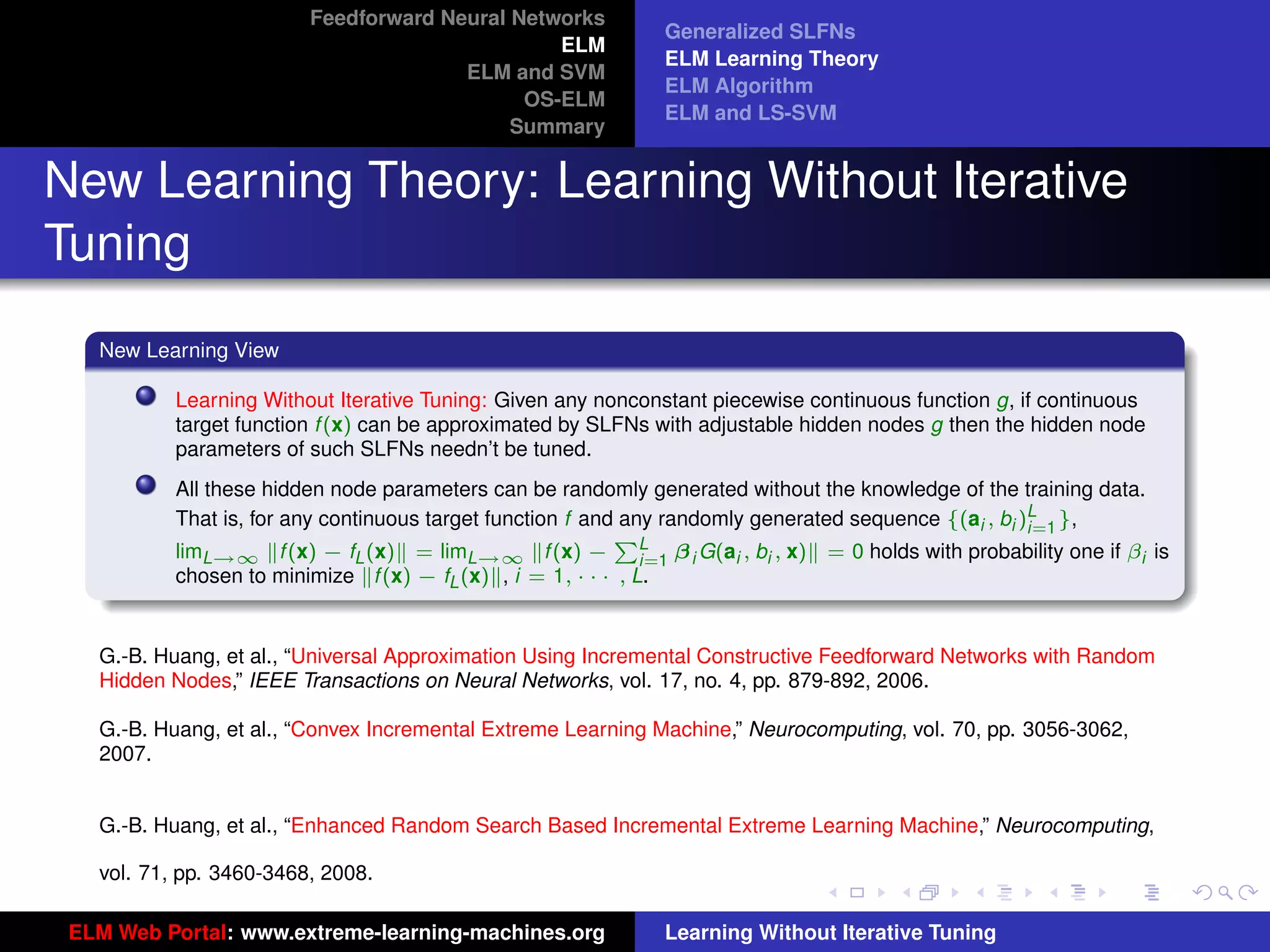 Feedforward Neural Networks
                                                              Generalized SLFNs
                                                ELM
                                                              ELM Learning Theory
                                       ELM and SVM
                                                              ELM Algorithm
                                             OS-ELM
                                                              ELM and LS-SVM
                                            Summary


New Learning Theory: Learning Without Iterative
Tuning
   New Learning View

           Learning Without Iterative Tuning: Given any nonconstant piecewise continuous function g, if continuous
           target function f (x) can be approximated by SLFNs with adjustable hidden nodes g then the hidden node
           parameters of such SLFNs needn’t be tuned.
           All these hidden node parameters can be randomly generated without the knowledge of the training data.
           That is, for any continuous target function f and any randomly generated sequence {(ai , bi )L },
                                                                                                        i=1
           limL→∞ f (x) − fL (x) = limL→∞ f (x) − L β i G(ai , bi , x) = 0 holds with probability one if βi is
                                                            P
                                                               i=1
           chosen to minimize f (x) − fL (x) , i = 1, · · · , L.


   G.-B. Huang, et al., “Universal Approximation Using Incremental Constructive Feedforward Networks with Random
   Hidden Nodes,” IEEE Transactions on Neural Networks, vol. 17, no. 4, pp. 879-892, 2006.
                                                                                                                     tu-logo
   G.-B. Huang, et al., “Convex Incremental Extreme Learning Machine,” Neurocomputing, vol. 70, pp. 3056-3062,
   2007.


   G.-B. Huang, et al., “Enhanced Random Search Based Incremental Extreme Learning Machine,” Neurocomputing, ur-logo

   vol. 71, pp. 3460-3468, 2008.

 ELM Web Portal: www.extreme-learning-machines.org            Learning Without Iterative Tuning
 