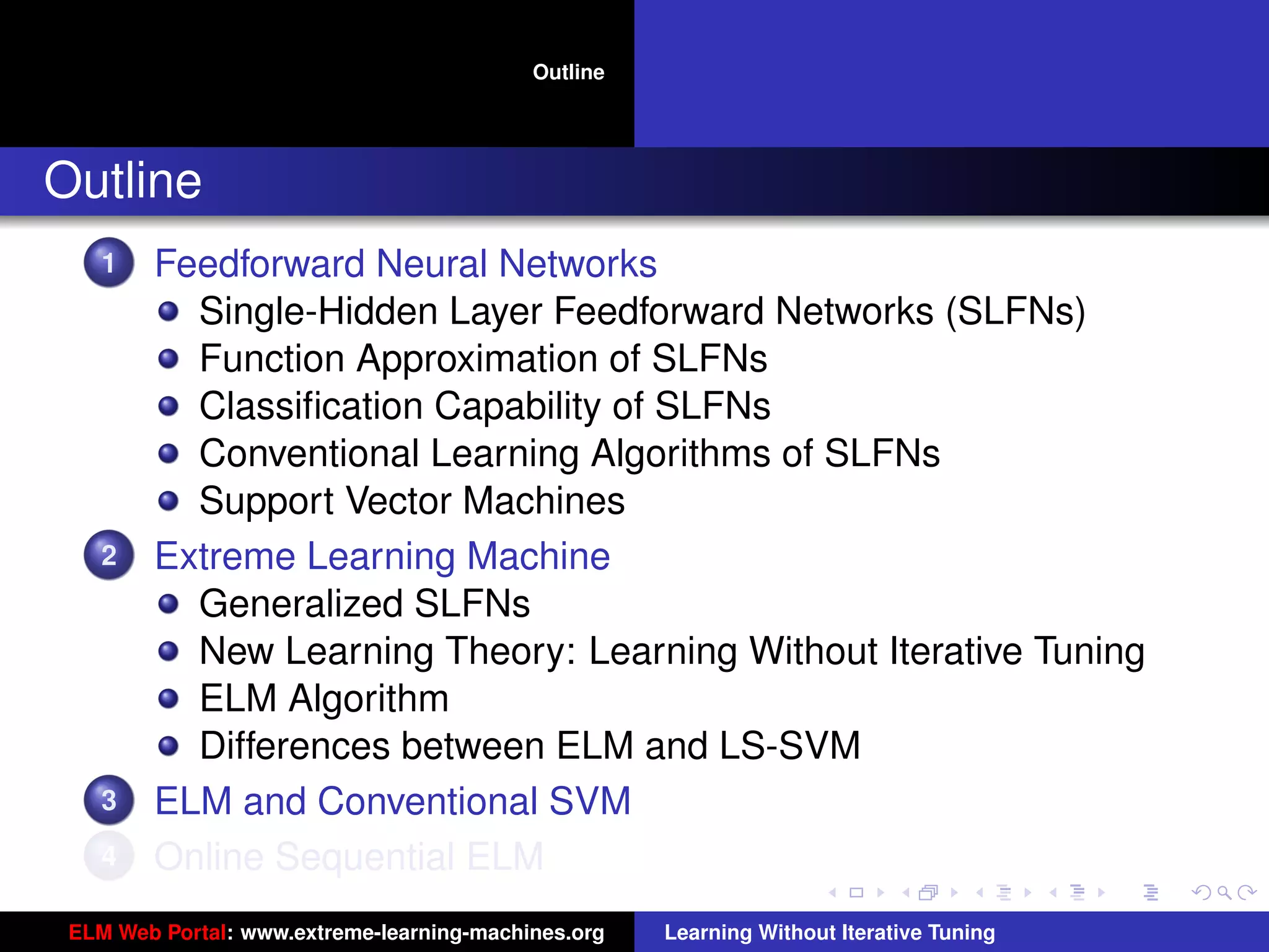 Outline




Outline
    1   Feedforward Neural Networks
          Single-Hidden Layer Feedforward Networks (SLFNs)
          Function Approximation of SLFNs
          Classiﬁcation Capability of SLFNs
          Conventional Learning Algorithms of SLFNs
          Support Vector Machines
    2   Extreme Learning Machine
          Generalized SLFNs
          New Learning Theory: Learning Without Iterative Tuning
          ELM Algorithm                                                                   tu-logo
          Differences between ELM and LS-SVM
    3   ELM and Conventional SVM                                                         ur-logo
    4   Online Sequential ELM
 ELM Web Portal: www.extreme-learning-machines.org   Learning Without Iterative Tuning
 