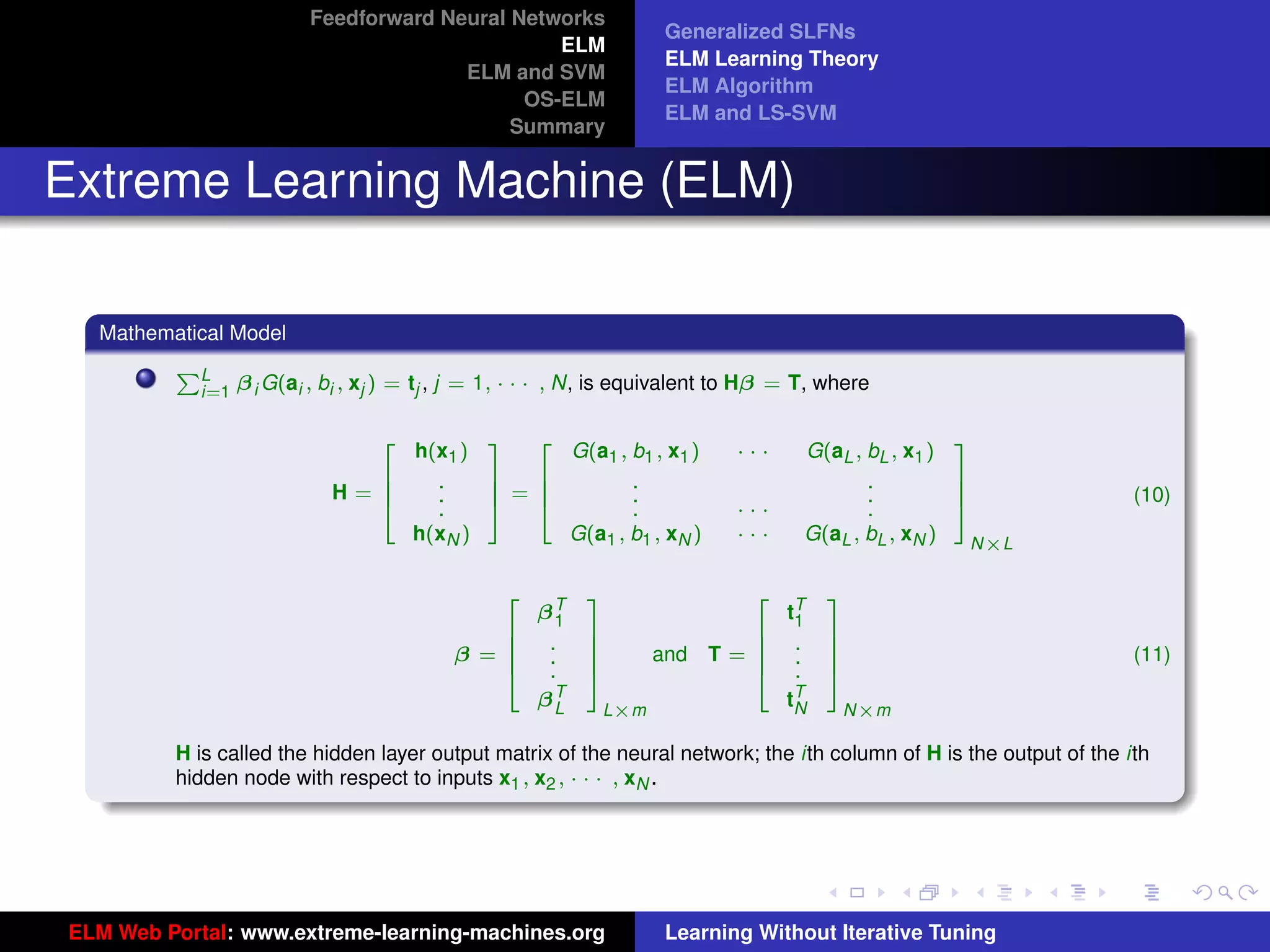 Feedforward Neural Networks
                                                                     Generalized SLFNs
                                                 ELM
                                                                     ELM Learning Theory
                                        ELM and SVM
                                                                     ELM Algorithm
                                              OS-ELM
                                                                     ELM and LS-SVM
                                             Summary


Extreme Learning Machine (ELM)

  Mathematical Model
         PL
            i=1   β i G(ai , bi , xj ) = tj , j = 1, · · · , N, is equivalent to Hβ = T, where


                                       h(x1 )     G(a1 , b1 , x1 )            ···     G(aL , bL , x1 )
                                   2          3 2                                                      3
                               6         .    7 6        .                                   .         7
                             H=6         .    7=6        .                                   .         7             (10)
                               4         .    5 4        .                    ···            .         5
                                       h(xN )     G(a1 , b1 , xN )            ···     G(aL , bL , xN )  N×L


                                                      βT                            tT
                                                  2         3                   2        3
                                                        1                            1
                                                       .                             .
                                              6             7              6             7
                                            β=6                    and T = 6                                         (11)
                                              6             7              6             7
                                                       .    7                        .   7
                                              4        .    5              4         .   5
                                                      βTL
                                                                                     T
                                                                                    tN
                                                             L×m                          N×m                                tu-logo

         H is called the hidden layer output matrix of the neural network; the ith column of H is the output of the ith
         hidden node with respect to inputs x1 , x2 , · · · , xN .

                                                                                                                            ur-logo




ELM Web Portal: www.extreme-learning-machines.org                    Learning Without Iterative Tuning
 