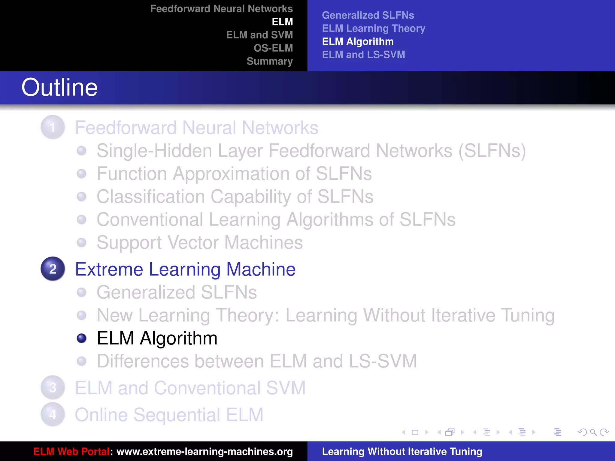 Feedforward Neural Networks
                                                     Generalized SLFNs
                                              ELM
                                                     ELM Learning Theory
                                     ELM and SVM
                                                     ELM Algorithm
                                           OS-ELM
                                                     ELM and LS-SVM
                                          Summary


Outline
    1   Feedforward Neural Networks
          Single-Hidden Layer Feedforward Networks (SLFNs)
          Function Approximation of SLFNs
          Classiﬁcation Capability of SLFNs
          Conventional Learning Algorithms of SLFNs
          Support Vector Machines
    2   Extreme Learning Machine
          Generalized SLFNs
          New Learning Theory: Learning Without Iterative Tuning
          ELM Algorithm                                                                   tu-logo
          Differences between ELM and LS-SVM
    3   ELM and Conventional SVM                                                         ur-logo
    4   Online Sequential ELM
 ELM Web Portal: www.extreme-learning-machines.org   Learning Without Iterative Tuning
 