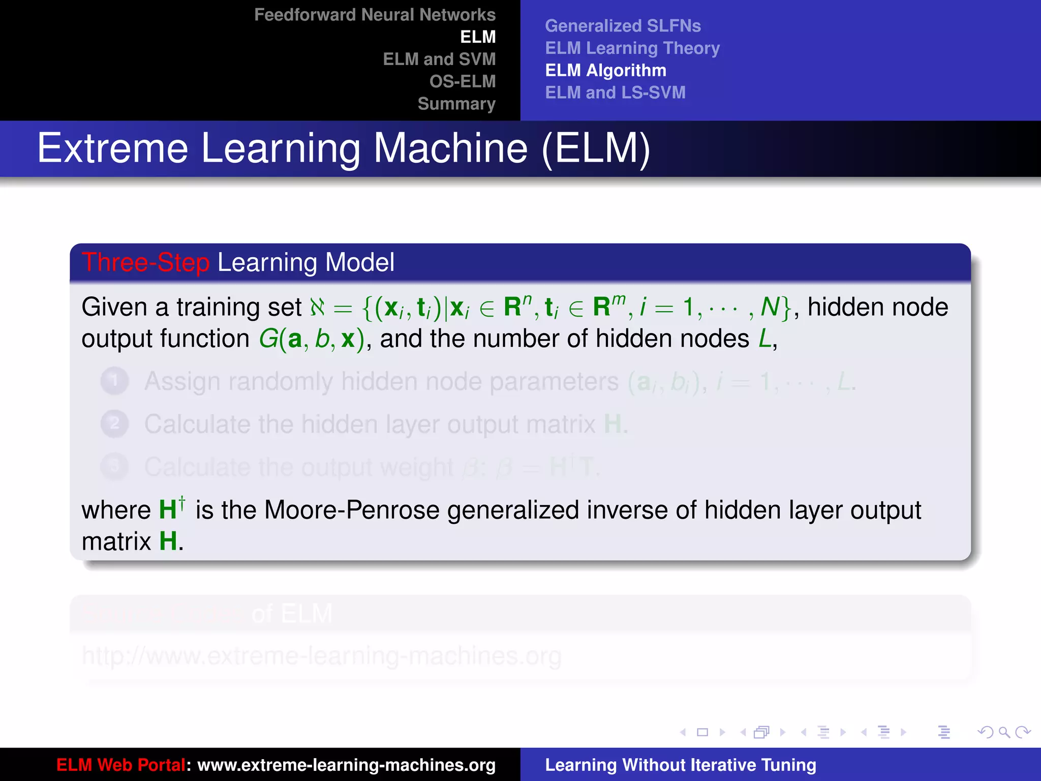 Feedforward Neural Networks
                                                    Generalized SLFNs
                                             ELM
                                                    ELM Learning Theory
                                    ELM and SVM
                                                    ELM Algorithm
                                          OS-ELM
                                                    ELM and LS-SVM
                                         Summary


Extreme Learning Machine (ELM)

  Three-Step Learning Model
  Given a training set ℵ = {(xi , ti )|xi ∈ Rn , ti ∈ Rm , i = 1, · · · , N}, hidden node
  output function G(a, b, x), and the number of hidden nodes L,
      1   Assign randomly hidden node parameters (ai , bi ), i = 1, · · · , L.
      2   Calculate the hidden layer output matrix H.
      3   Calculate the output weight β: β = H† T.
  where H† is the Moore-Penrose generalized inverse of hidden layer output
  matrix H.
                                                                                             tu-logo
  Source Codes of ELM
  http://www.extreme-learning-machines.org
                                                                                            ur-logo




ELM Web Portal: www.extreme-learning-machines.org   Learning Without Iterative Tuning
 