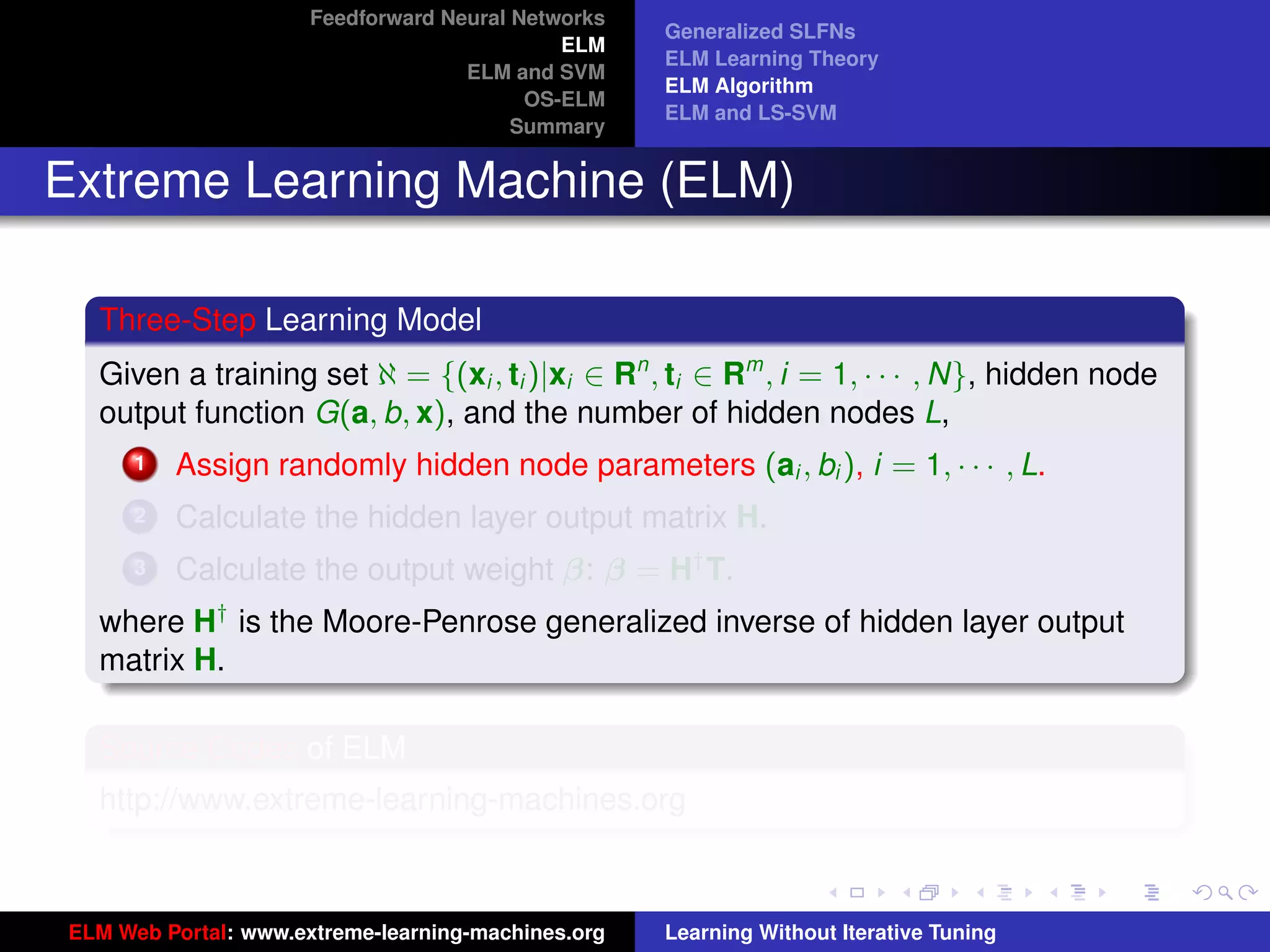 Feedforward Neural Networks
                                                    Generalized SLFNs
                                             ELM
                                                    ELM Learning Theory
                                    ELM and SVM
                                                    ELM Algorithm
                                          OS-ELM
                                                    ELM and LS-SVM
                                         Summary


Extreme Learning Machine (ELM)

  Three-Step Learning Model
  Given a training set ℵ = {(xi , ti )|xi ∈ Rn , ti ∈ Rm , i = 1, · · · , N}, hidden node
  output function G(a, b, x), and the number of hidden nodes L,
      1   Assign randomly hidden node parameters (ai , bi ), i = 1, · · · , L.
      2   Calculate the hidden layer output matrix H.
      3   Calculate the output weight β: β = H† T.
  where H† is the Moore-Penrose generalized inverse of hidden layer output
  matrix H.
                                                                                             tu-logo
  Source Codes of ELM
  http://www.extreme-learning-machines.org
                                                                                            ur-logo




ELM Web Portal: www.extreme-learning-machines.org   Learning Without Iterative Tuning
 