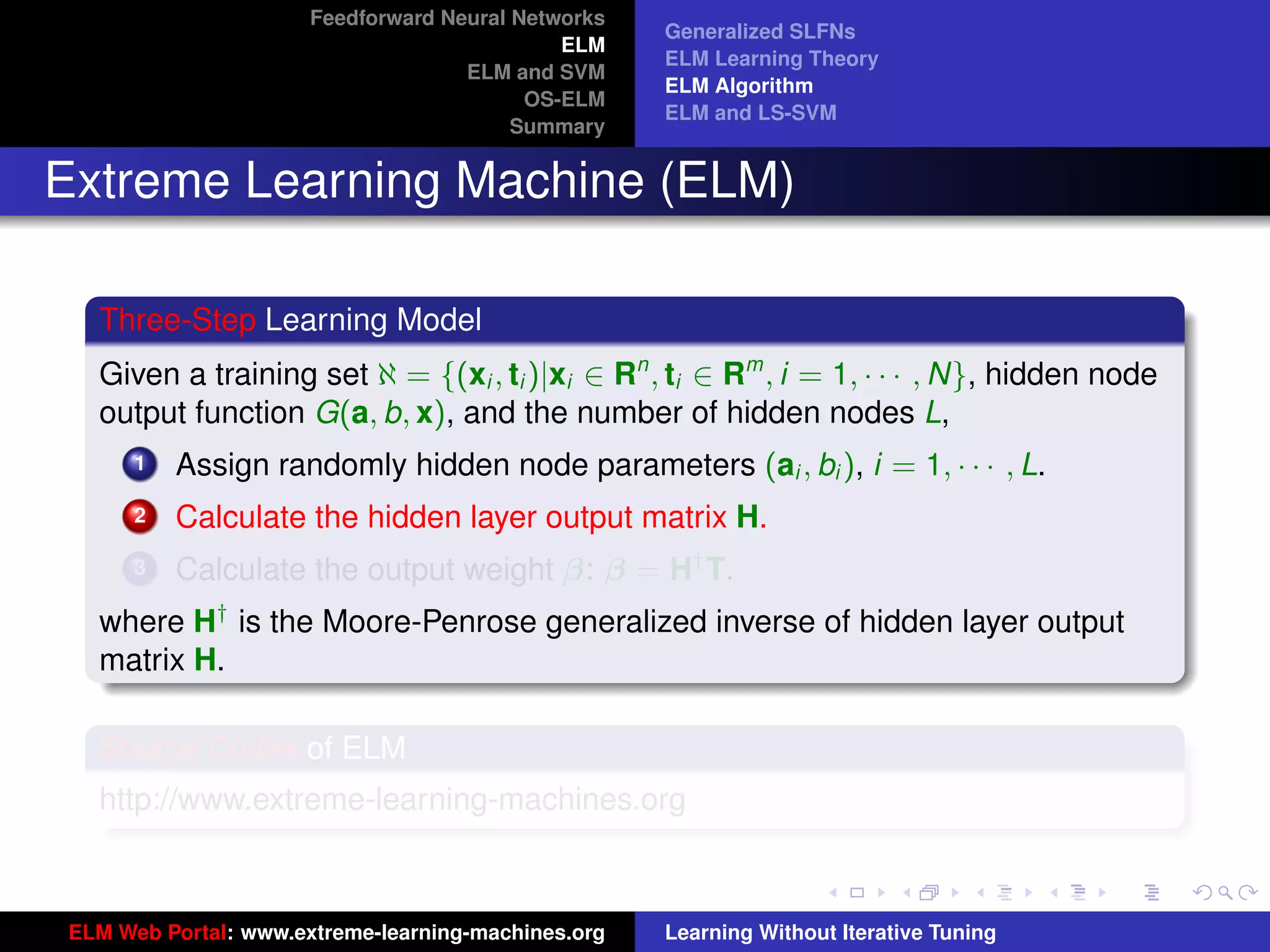 Feedforward Neural Networks
                                                    Generalized SLFNs
                                             ELM
                                                    ELM Learning Theory
                                    ELM and SVM
                                                    ELM Algorithm
                                          OS-ELM
                                                    ELM and LS-SVM
                                         Summary


Extreme Learning Machine (ELM)

  Three-Step Learning Model
  Given a training set ℵ = {(xi , ti )|xi ∈ Rn , ti ∈ Rm , i = 1, · · · , N}, hidden node
  output function G(a, b, x), and the number of hidden nodes L,
      1   Assign randomly hidden node parameters (ai , bi ), i = 1, · · · , L.
      2   Calculate the hidden layer output matrix H.
      3   Calculate the output weight β: β = H† T.
  where H† is the Moore-Penrose generalized inverse of hidden layer output
  matrix H.
                                                                                             tu-logo
  Source Codes of ELM
  http://www.extreme-learning-machines.org
                                                                                            ur-logo




ELM Web Portal: www.extreme-learning-machines.org   Learning Without Iterative Tuning
 