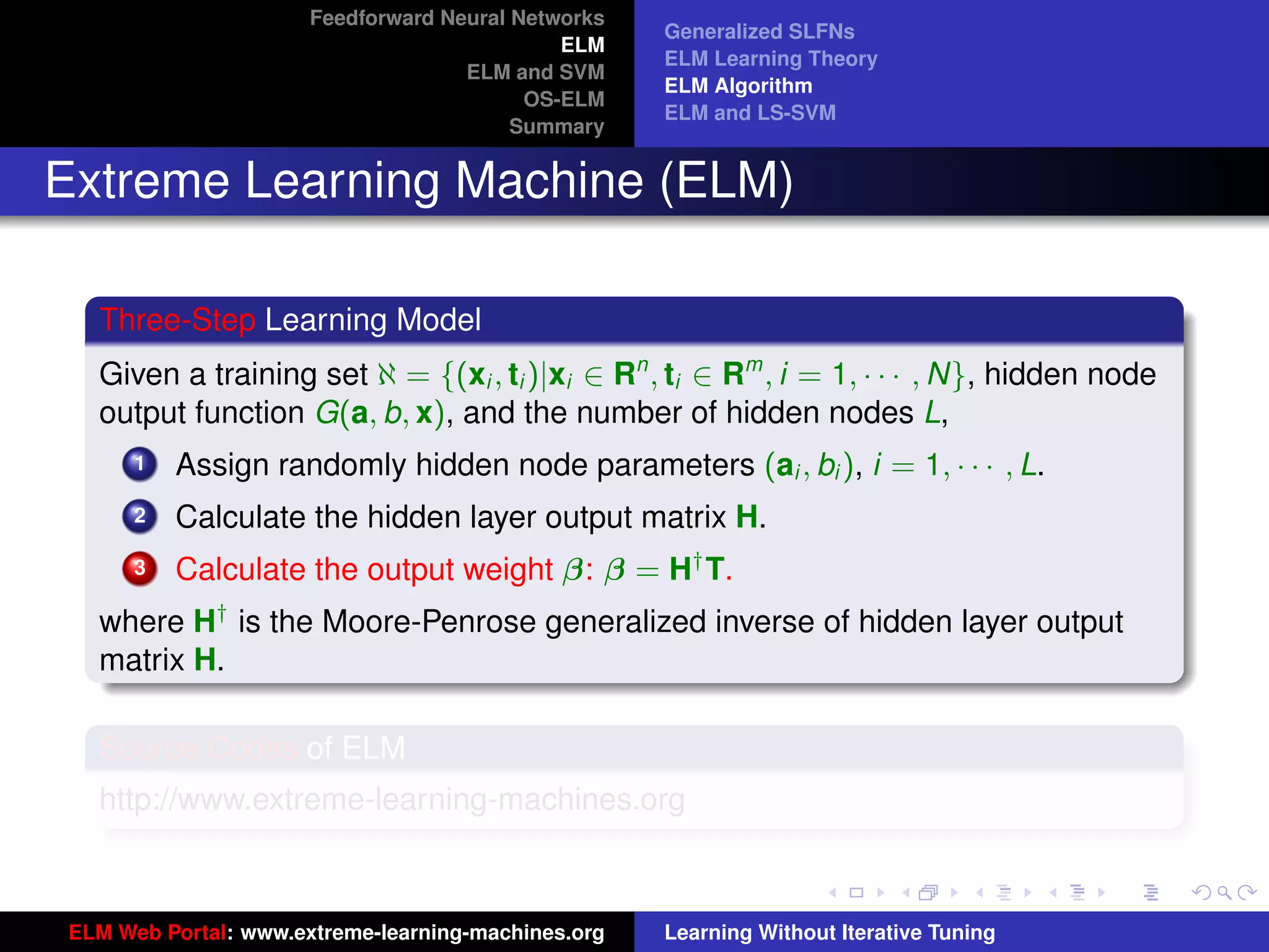 Feedforward Neural Networks
                                                    Generalized SLFNs
                                             ELM
                                                    ELM Learning Theory
                                    ELM and SVM
                                                    ELM Algorithm
                                          OS-ELM
                                                    ELM and LS-SVM
                                         Summary


Extreme Learning Machine (ELM)

  Three-Step Learning Model
  Given a training set ℵ = {(xi , ti )|xi ∈ Rn , ti ∈ Rm , i = 1, · · · , N}, hidden node
  output function G(a, b, x), and the number of hidden nodes L,
      1   Assign randomly hidden node parameters (ai , bi ), i = 1, · · · , L.
      2   Calculate the hidden layer output matrix H.
      3   Calculate the output weight β: β = H† T.
  where H† is the Moore-Penrose generalized inverse of hidden layer output
  matrix H.
                                                                                             tu-logo
  Source Codes of ELM
  http://www.extreme-learning-machines.org
                                                                                            ur-logo




ELM Web Portal: www.extreme-learning-machines.org   Learning Without Iterative Tuning
 