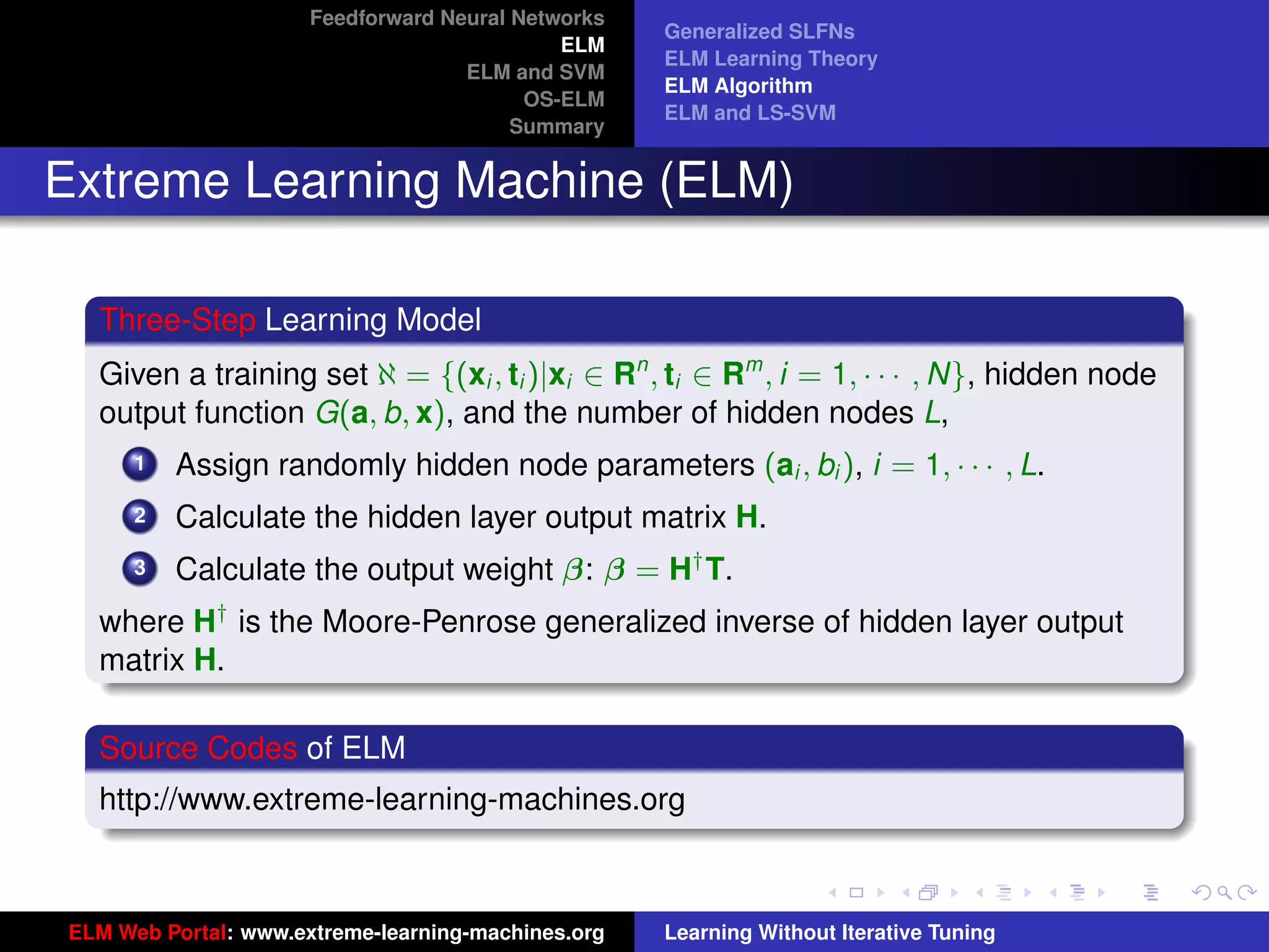 Feedforward Neural Networks
                                                    Generalized SLFNs
                                             ELM
                                                    ELM Learning Theory
                                    ELM and SVM
                                                    ELM Algorithm
                                          OS-ELM
                                                    ELM and LS-SVM
                                         Summary


Extreme Learning Machine (ELM)

  Three-Step Learning Model
  Given a training set ℵ = {(xi , ti )|xi ∈ Rn , ti ∈ Rm , i = 1, · · · , N}, hidden node
  output function G(a, b, x), and the number of hidden nodes L,
      1   Assign randomly hidden node parameters (ai , bi ), i = 1, · · · , L.
      2   Calculate the hidden layer output matrix H.
      3   Calculate the output weight β: β = H† T.
  where H† is the Moore-Penrose generalized inverse of hidden layer output
  matrix H.
                                                                                             tu-logo
  Source Codes of ELM
  http://www.extreme-learning-machines.org
                                                                                            ur-logo




ELM Web Portal: www.extreme-learning-machines.org   Learning Without Iterative Tuning
 