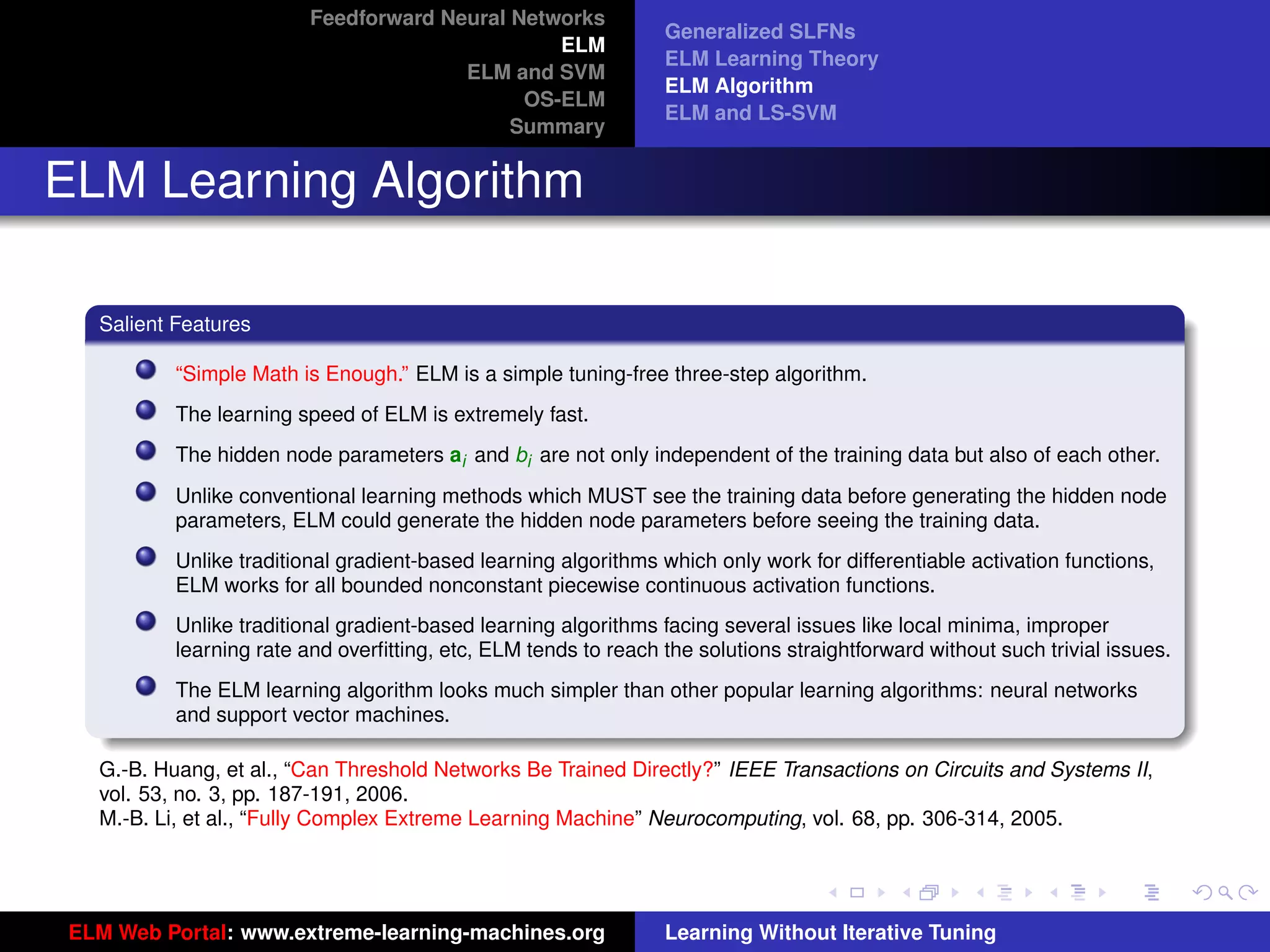 Feedforward Neural Networks
                                                                  Generalized SLFNs
                                                 ELM
                                                                  ELM Learning Theory
                                        ELM and SVM
                                                                  ELM Algorithm
                                              OS-ELM
                                                                  ELM and LS-SVM
                                             Summary


ELM Learning Algorithm

   Salient Features

           “Simple Math is Enough.” ELM is a simple tuning-free three-step algorithm.
           The learning speed of ELM is extremely fast.
           The hidden node parameters ai and bi are not only independent of the training data but also of each other.
           Unlike conventional learning methods which MUST see the training data before generating the hidden node
           parameters, ELM could generate the hidden node parameters before seeing the training data.
           Unlike traditional gradient-based learning algorithms which only work for differentiable activation functions,
           ELM works for all bounded nonconstant piecewise continuous activation functions.
           Unlike traditional gradient-based learning algorithms facing several issues like local minima, improper
           learning rate and overﬁtting, etc, ELM tends to reach the solutions straightforward without such trivial issues.
           The ELM learning algorithm looks much simpler than other popular learning algorithms: neural networks
           and support vector machines.                                                                                        tu-logo

   G.-B. Huang, et al., “Can Threshold Networks Be Trained Directly?” IEEE Transactions on Circuits and Systems II,
   vol. 53, no. 3, pp. 187-191, 2006.
   M.-B. Li, et al., “Fully Complex Extreme Learning Machine” Neurocomputing, vol. 68, pp. 306-314, 2005.                     ur-logo




 ELM Web Portal: www.extreme-learning-machines.org                Learning Without Iterative Tuning
 