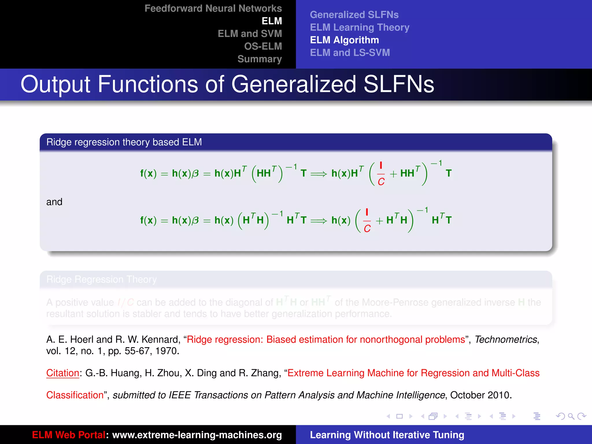 Feedforward Neural Networks
                                                              Generalized SLFNs
                                                ELM
                                                              ELM Learning Theory
                                       ELM and SVM
                                                              ELM Algorithm
                                             OS-ELM
                                                              ELM and LS-SVM
                                            Summary


Output Functions of Generalized SLFNs

   Ridge regression theory based ELM
                                                                                «−1
                                                                        I
                                                                      „
                                                      T −1
                                                   “   ”
                                               T                    T         T
                        f(x) = h(x)β = h(x)H        HH        ⇒
                                                           T = h(x)H      + HH      T
                                                                        C

   and                                                                «−1
                                                                I
                                           “   ”−1            „
                                             T      T               T      T
                        f(x) = h(x)β = h(x) H H         ⇒
                                                   H T = h(x)     +H H    H T
                                                                C




   Ridge Regression Theory

   A positive value I/C can be added to the diagonal of HT H or HHT of the Moore-Penrose generalized inverse H the
   resultant solution is stabler and tends to have better generalization performance.
                                                                                                                      tu-logo
   A. E. Hoerl and R. W. Kennard, “Ridge regression: Biased estimation for nonorthogonal problems”, Technometrics,
   vol. 12, no. 1, pp. 55-67, 1970.

   Citation: G.-B. Huang, H. Zhou, X. Ding and R. Zhang, “Extreme Learning Machine for Regression and Multi-Class
                                                                                                                     ur-logo
   Classiﬁcation”, submitted to IEEE Transactions on Pattern Analysis and Machine Intelligence, October 2010.



 ELM Web Portal: www.extreme-learning-machines.org            Learning Without Iterative Tuning
 