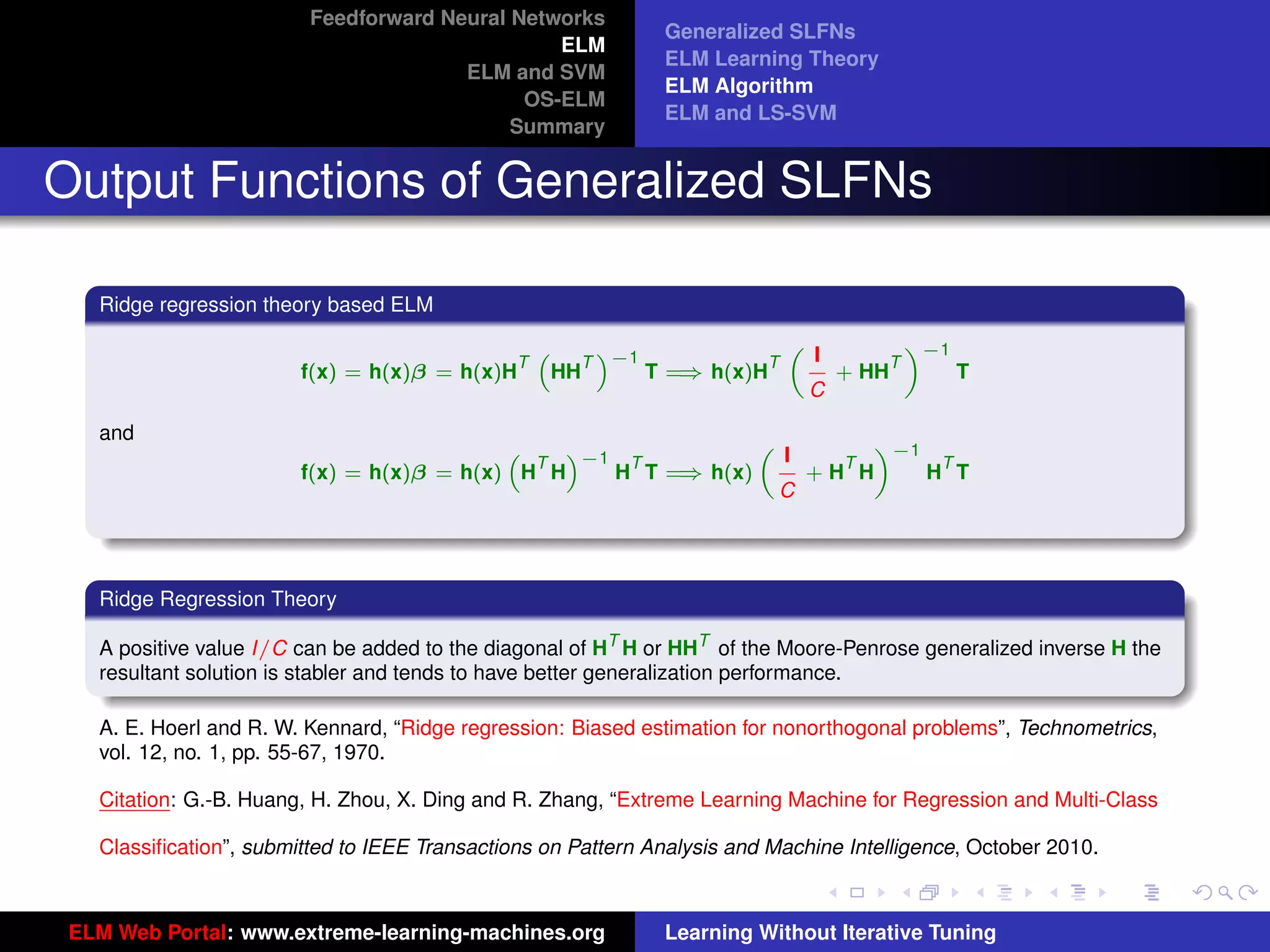 Feedforward Neural Networks
                                                              Generalized SLFNs
                                                ELM
                                                              ELM Learning Theory
                                       ELM and SVM
                                                              ELM Algorithm
                                             OS-ELM
                                                              ELM and LS-SVM
                                            Summary


Output Functions of Generalized SLFNs

   Ridge regression theory based ELM
                                                                                «−1
                                                                        I
                                                                      „
                                                      T −1
                                                   “   ”
                                               T                    T         T
                        f(x) = h(x)β = h(x)H        HH        ⇒
                                                           T = h(x)H      + HH      T
                                                                        C

   and                                                                «−1
                                                                I
                                           “   ”−1            „
                                             T      T               T      T
                        f(x) = h(x)β = h(x) H H         ⇒
                                                   H T = h(x)     +H H    H T
                                                                C




   Ridge Regression Theory

   A positive value I/C can be added to the diagonal of HT H or HHT of the Moore-Penrose generalized inverse H the
   resultant solution is stabler and tends to have better generalization performance.
                                                                                                                      tu-logo
   A. E. Hoerl and R. W. Kennard, “Ridge regression: Biased estimation for nonorthogonal problems”, Technometrics,
   vol. 12, no. 1, pp. 55-67, 1970.

   Citation: G.-B. Huang, H. Zhou, X. Ding and R. Zhang, “Extreme Learning Machine for Regression and Multi-Class
                                                                                                                     ur-logo
   Classiﬁcation”, submitted to IEEE Transactions on Pattern Analysis and Machine Intelligence, October 2010.



 ELM Web Portal: www.extreme-learning-machines.org            Learning Without Iterative Tuning
 