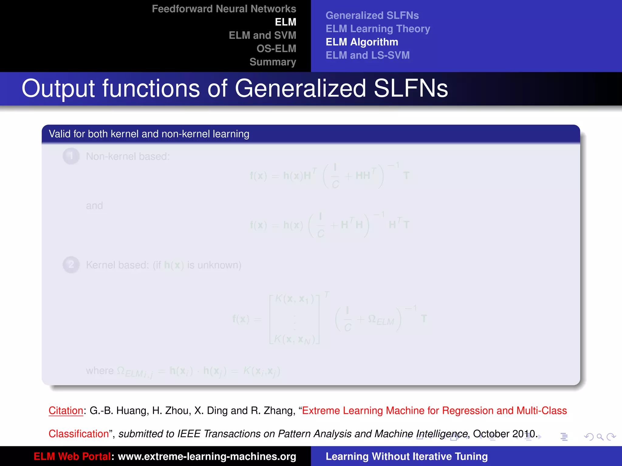 Feedforward Neural Networks
                                                                         Generalized SLFNs
                                                 ELM
                                                                         ELM Learning Theory
                                        ELM and SVM
                                                                         ELM Algorithm
                                              OS-ELM
                                                                         ELM and LS-SVM
                                             Summary


Output functions of Generalized SLFNs
   Valid for both kernel and non-kernel learning

       1   Non-kernel based:                                                          «−1
                                                                          I
                                                                     „
                                                                 T                T
                                                   f(x) = h(x)H               + HH          T
                                                                          C

           and                                                               «−1
                                                                     I
                                                                 „
                                                                           T      T
                                                   f(x) = h(x)           +H H    H T
                                                                     C

       2   Kernel based: (if h(x) is unknown)


                                                       K (x, x1 ) T
                                                      2           3
                                                                               «−1
                                                                      I
                                                                    „
                                                    6      .      7
                                             f(x) = 6      .      7     + ΩELM     T
                                                    4      .      5   C
                                                       K (x, xN )
                                                                                                                     tu-logo

           where ΩELM i,j = h(xi ) · h(xj ) = K (xi ,xj )


                                                                                                                    ur-logo
   Citation: G.-B. Huang, H. Zhou, X. Ding and R. Zhang, “Extreme Learning Machine for Regression and Multi-Class

   Classiﬁcation”, submitted to IEEE Transactions on Pattern Analysis and Machine Intelligence, October 2010.

 ELM Web Portal: www.extreme-learning-machines.org                       Learning Without Iterative Tuning
 