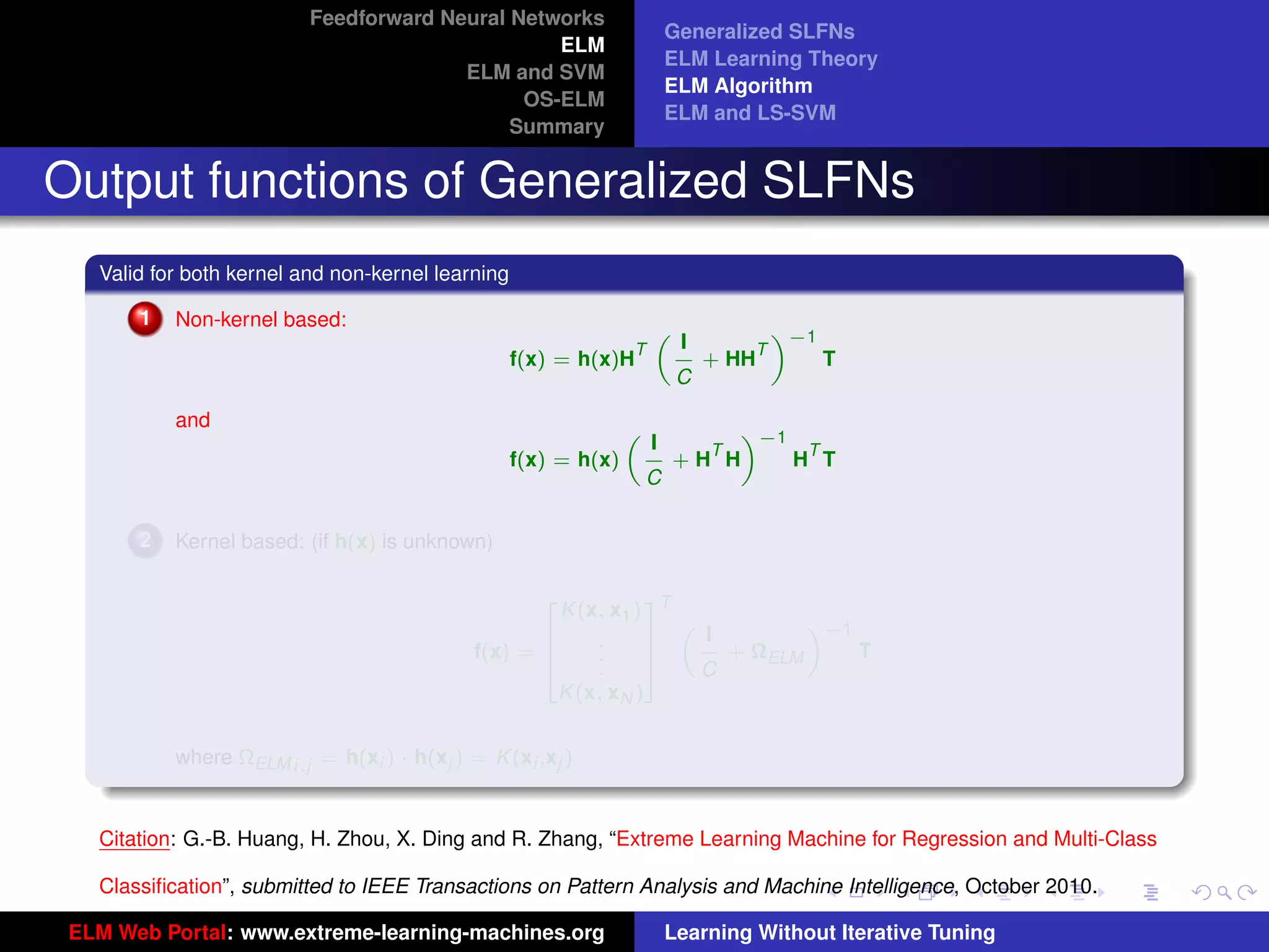 Feedforward Neural Networks
                                                                         Generalized SLFNs
                                                 ELM
                                                                         ELM Learning Theory
                                        ELM and SVM
                                                                         ELM Algorithm
                                              OS-ELM
                                                                         ELM and LS-SVM
                                             Summary


Output functions of Generalized SLFNs
   Valid for both kernel and non-kernel learning

       1   Non-kernel based:                                                          «−1
                                                                          I
                                                                     „
                                                                 T                T
                                                   f(x) = h(x)H               + HH          T
                                                                          C

           and                                                               «−1
                                                                     I
                                                                 „
                                                                           T      T
                                                   f(x) = h(x)           +H H    H T
                                                                     C

       2   Kernel based: (if h(x) is unknown)


                                                       K (x, x1 ) T
                                                      2           3
                                                                               «−1
                                                                      I
                                                                    „
                                                    6      .      7
                                             f(x) = 6      .      7     + ΩELM     T
                                                    4      .      5   C
                                                       K (x, xN )
                                                                                                                     tu-logo

           where ΩELM i,j = h(xi ) · h(xj ) = K (xi ,xj )


                                                                                                                    ur-logo
   Citation: G.-B. Huang, H. Zhou, X. Ding and R. Zhang, “Extreme Learning Machine for Regression and Multi-Class

   Classiﬁcation”, submitted to IEEE Transactions on Pattern Analysis and Machine Intelligence, October 2010.

 ELM Web Portal: www.extreme-learning-machines.org                       Learning Without Iterative Tuning
 