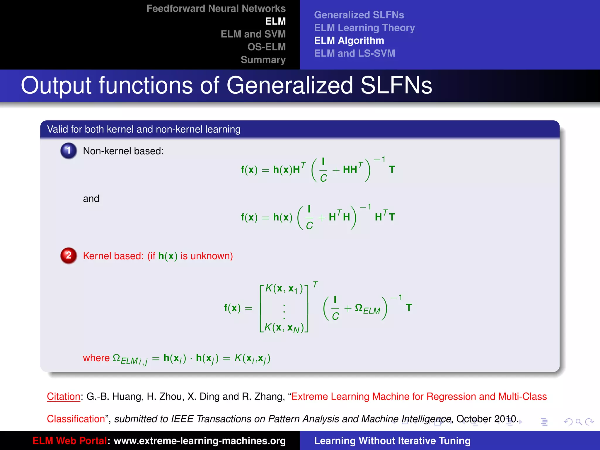 Feedforward Neural Networks
                                                                         Generalized SLFNs
                                                 ELM
                                                                         ELM Learning Theory
                                        ELM and SVM
                                                                         ELM Algorithm
                                              OS-ELM
                                                                         ELM and LS-SVM
                                             Summary


Output functions of Generalized SLFNs
   Valid for both kernel and non-kernel learning

       1   Non-kernel based:                                                          «−1
                                                                          I
                                                                     „
                                                                 T                T
                                                   f(x) = h(x)H               + HH          T
                                                                          C

           and                                                               «−1
                                                                     I
                                                                 „
                                                                           T      T
                                                   f(x) = h(x)           +H H    H T
                                                                     C

       2   Kernel based: (if h(x) is unknown)


                                                       K (x, x1 ) T
                                                      2           3
                                                                               «−1
                                                                      I
                                                                    „
                                                    6      .      7
                                             f(x) = 6      .      7     + ΩELM     T
                                                    4      .      5   C
                                                       K (x, xN )
                                                                                                                     tu-logo

           where ΩELM i,j = h(xi ) · h(xj ) = K (xi ,xj )


                                                                                                                    ur-logo
   Citation: G.-B. Huang, H. Zhou, X. Ding and R. Zhang, “Extreme Learning Machine for Regression and Multi-Class

   Classiﬁcation”, submitted to IEEE Transactions on Pattern Analysis and Machine Intelligence, October 2010.

 ELM Web Portal: www.extreme-learning-machines.org                       Learning Without Iterative Tuning
 