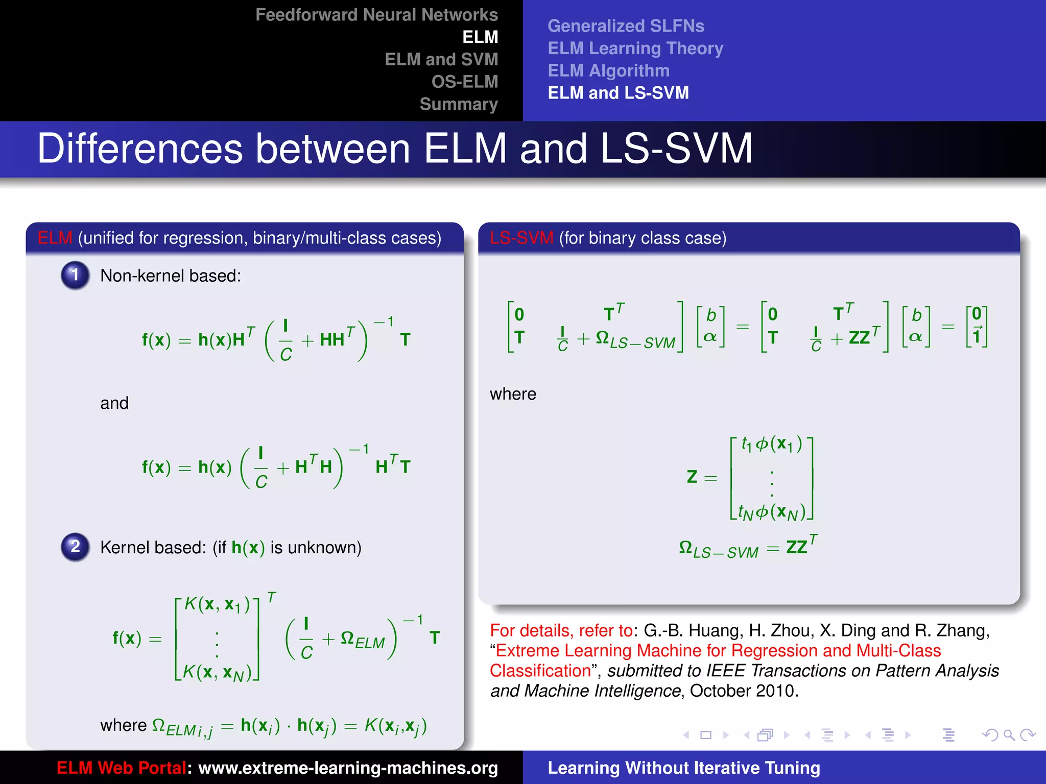 Feedforward Neural Networks
                                                                  Generalized SLFNs
                                                       ELM
                                                                  ELM Learning Theory
                                              ELM and SVM
                                                                  ELM Algorithm
                                                    OS-ELM
                                                                  ELM and LS-SVM
                                                   Summary


Differences between ELM and LS-SVM
ELM (uniﬁed for regression, binary/multi-class cases)     LS-SVM (for binary class case)

    1   Non-kernel based:
                                                              "                    #» –   "                       #» –
                                                                          TT                              TT
                                                                                                                         » –
                                               «−1            0                      b      0                       b     0
                                    I                                                   =                              =
                                „
              f(x) = h(x)H
                            T              T
                                        + HH         T        T    I
                                                                   C
                                                                       + ΩLS−SVM     α     T         I
                                                                                                     C
                                                                                                          + ZZT     α     1
                                    C

                                                          where
        and

                                                                                            t1 φ(x1 )
                                                                                        2             3
                                        «−1
                                I
                            „
                                      T      T
              f(x) = h(x)           +H H    H T                                      6          .     7
                                C                                                  Z=6          .     7
                                                                                     4          .     5
                                                                                           tN φ(xN )
                                                                                                     T
    2   Kernel based: (if h(x) is unknown)                                         ΩLS−SVM = ZZ

                                                                                                                           tu-logo
                   K (x, x1 ) T
                 2            3
                                           «−1
                                  I
                                „
                6      .      7                           For details, refer to: G.-B. Huang, H. Zhou, X. Ding and R. Zhang,
         f(x) = 6      .      7     + ΩELM     T
                4      .      5   C                       “Extreme Learning Machine for Regression and Multi-Class
                   K (x, xN )                             Classiﬁcation”, submitted to IEEE Transactions on Pattern Analysis
                                                                                                                         ur-logo
                                                          and Machine Intelligence, October 2010.
        where ΩELM i,j = h(xi ) · h(xj ) = K (xi ,xj )

  ELM Web Portal: www.extreme-learning-machines.org               Learning Without Iterative Tuning
 