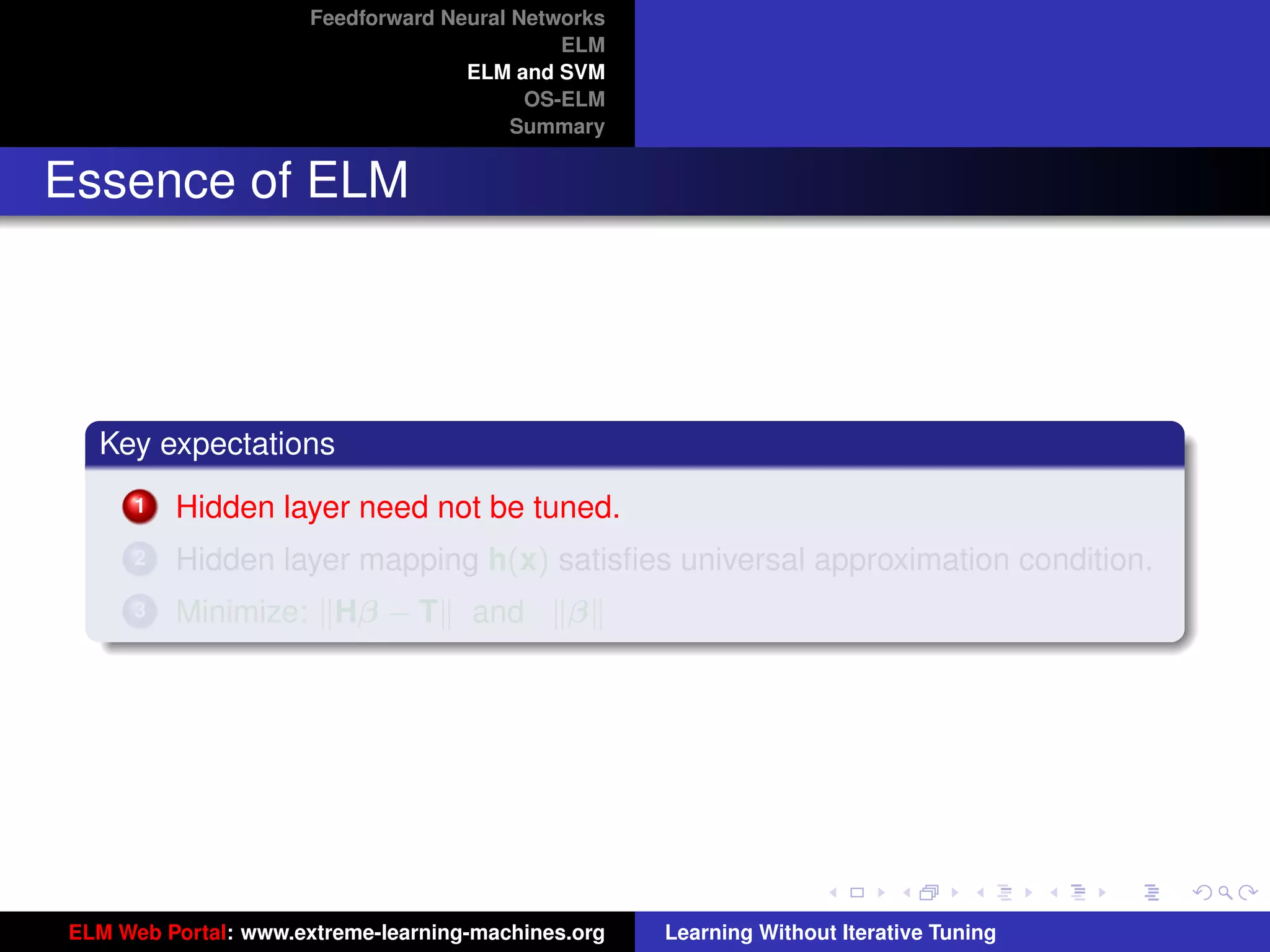 Feedforward Neural Networks
                                             ELM
                                    ELM and SVM
                                          OS-ELM
                                         Summary


Essence of ELM




  Key expectations
      1   Hidden layer need not be tuned.
      2   Hidden layer mapping h(x) satisﬁes universal approximation condition.
      3   Minimize: Hβ − T          and      β


                                                                                         tu-logo




                                                                                        ur-logo




ELM Web Portal: www.extreme-learning-machines.org   Learning Without Iterative Tuning
 