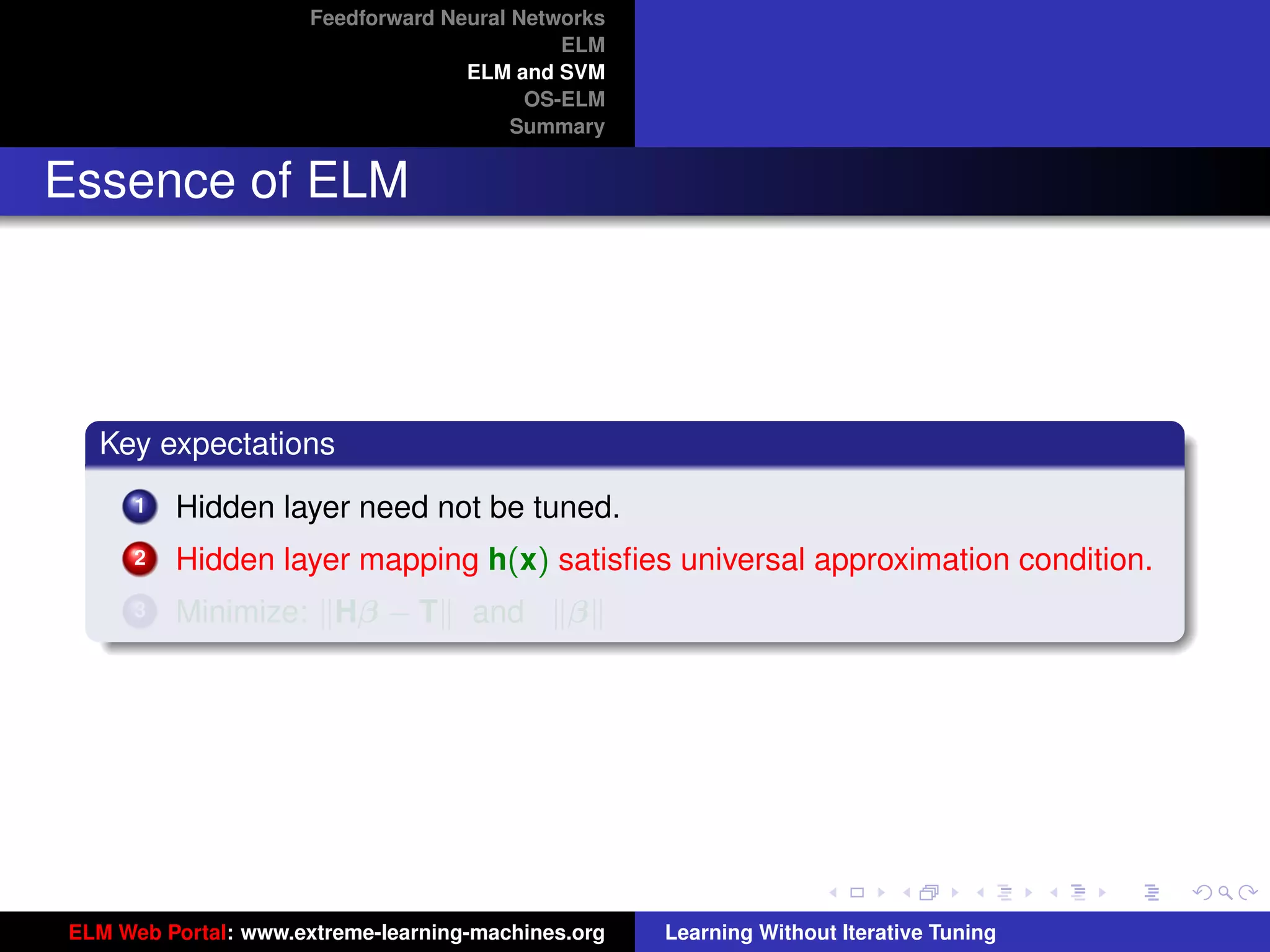 Feedforward Neural Networks
                                             ELM
                                    ELM and SVM
                                          OS-ELM
                                         Summary


Essence of ELM




  Key expectations
      1   Hidden layer need not be tuned.
      2   Hidden layer mapping h(x) satisﬁes universal approximation condition.
      3   Minimize: Hβ − T          and      β


                                                                                         tu-logo




                                                                                        ur-logo




ELM Web Portal: www.extreme-learning-machines.org   Learning Without Iterative Tuning
 