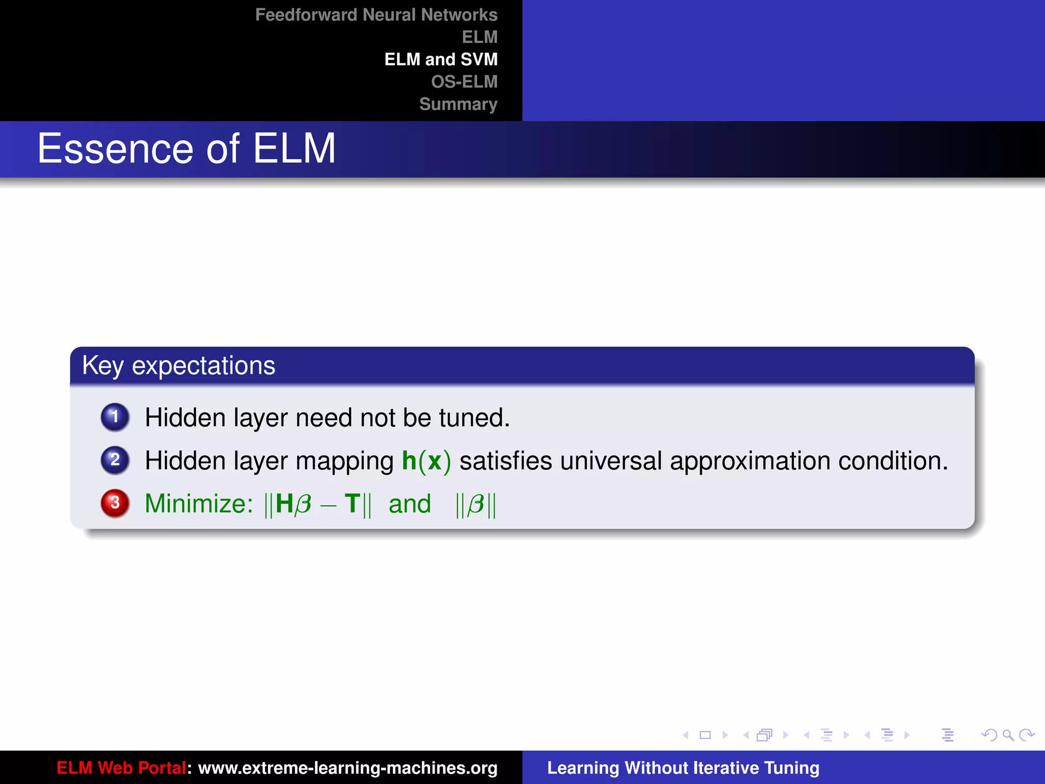 Feedforward Neural Networks
                                             ELM
                                    ELM and SVM
                                          OS-ELM
                                         Summary


Essence of ELM




  Key expectations
      1   Hidden layer need not be tuned.
      2   Hidden layer mapping h(x) satisﬁes universal approximation condition.
      3   Minimize: Hβ − T          and      β


                                                                                         tu-logo




                                                                                        ur-logo




ELM Web Portal: www.extreme-learning-machines.org   Learning Without Iterative Tuning
 