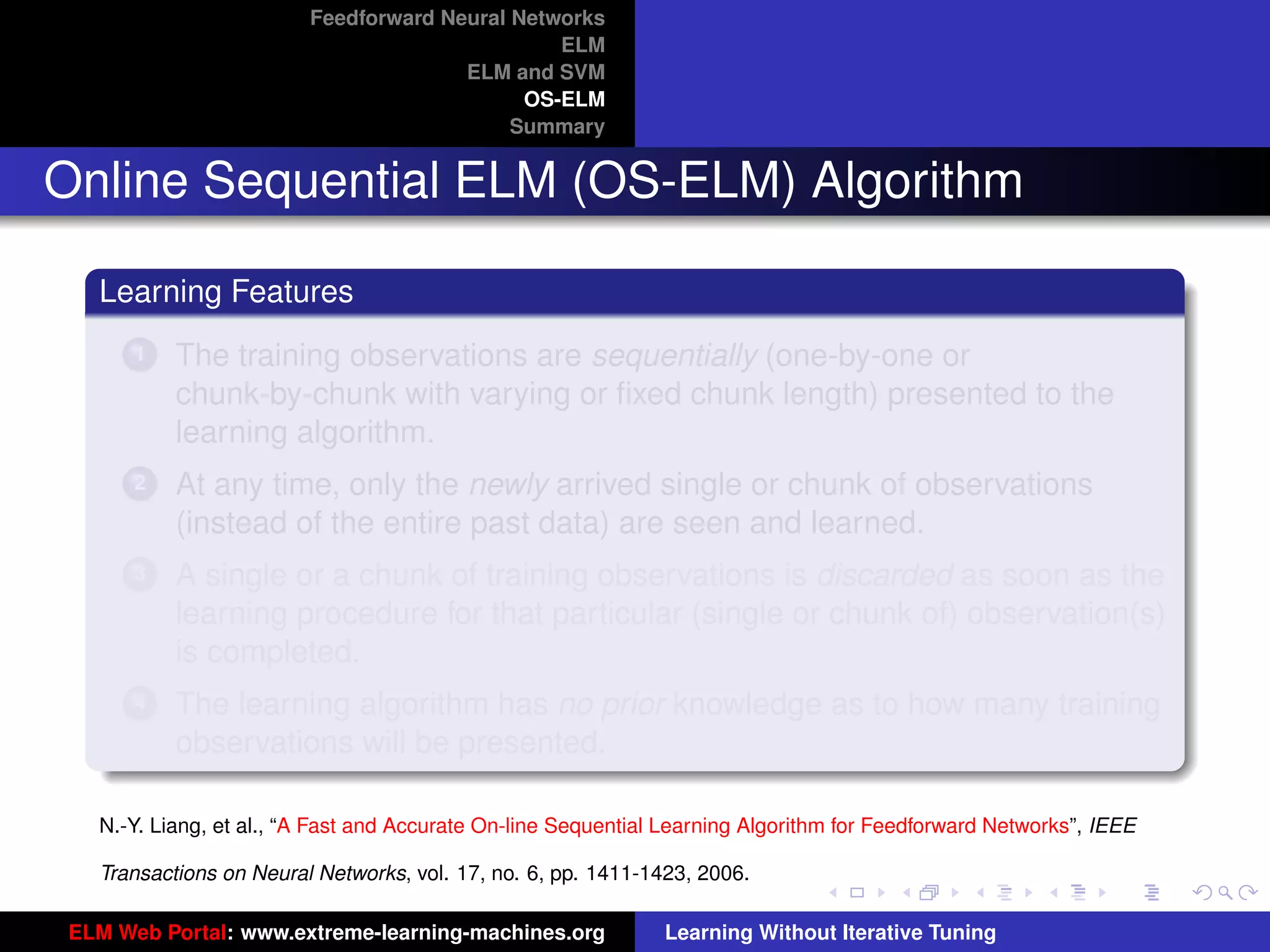 Feedforward Neural Networks
                                                ELM
                                       ELM and SVM
                                             OS-ELM
                                            Summary


Online Sequential ELM (OS-ELM) Algorithm

   Learning Features
       1   The training observations are sequentially (one-by-one or
           chunk-by-chunk with varying or ﬁxed chunk length) presented to the
           learning algorithm.
       2   At any time, only the newly arrived single or chunk of observations
           (instead of the entire past data) are seen and learned.
       3   A single or a chunk of training observations is discarded as soon as the
           learning procedure for that particular (single or chunk of) observation(s)
           is completed.
       4   The learning algorithm has no prior knowledge as to how many training                                      tu-logo
           observations will be presented.

   N.-Y. Liang, et al., “A Fast and Accurate On-line Sequential Learning Algorithm for Feedforward Networks”, IEEE   ur-logo

   Transactions on Neural Networks, vol. 17, no. 6, pp. 1411-1423, 2006.

 ELM Web Portal: www.extreme-learning-machines.org             Learning Without Iterative Tuning
 