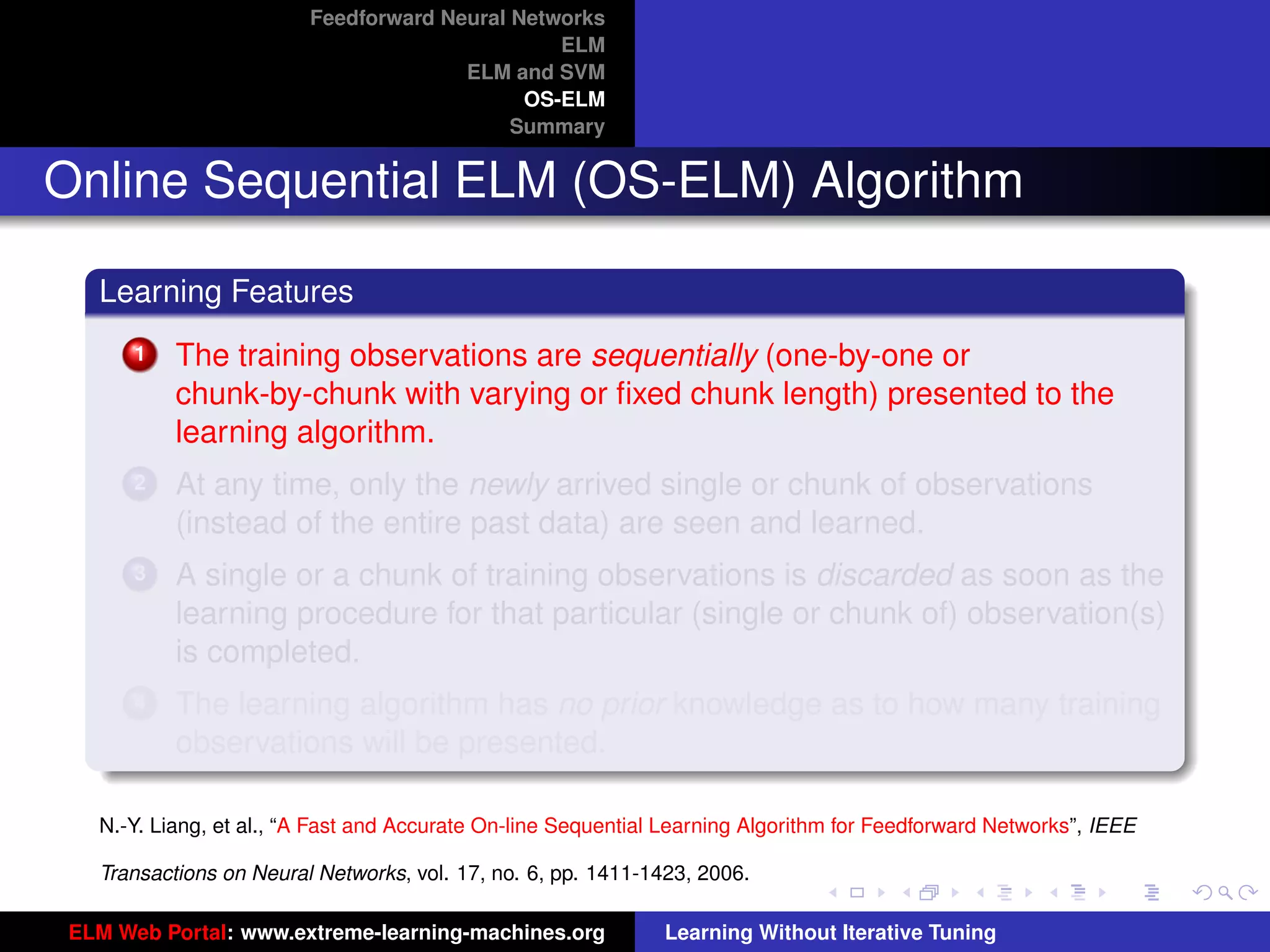 Feedforward Neural Networks
                                                ELM
                                       ELM and SVM
                                             OS-ELM
                                            Summary


Online Sequential ELM (OS-ELM) Algorithm

   Learning Features
       1   The training observations are sequentially (one-by-one or
           chunk-by-chunk with varying or ﬁxed chunk length) presented to the
           learning algorithm.
       2   At any time, only the newly arrived single or chunk of observations
           (instead of the entire past data) are seen and learned.
       3   A single or a chunk of training observations is discarded as soon as the
           learning procedure for that particular (single or chunk of) observation(s)
           is completed.
       4   The learning algorithm has no prior knowledge as to how many training                                      tu-logo
           observations will be presented.

   N.-Y. Liang, et al., “A Fast and Accurate On-line Sequential Learning Algorithm for Feedforward Networks”, IEEE   ur-logo

   Transactions on Neural Networks, vol. 17, no. 6, pp. 1411-1423, 2006.

 ELM Web Portal: www.extreme-learning-machines.org             Learning Without Iterative Tuning
 