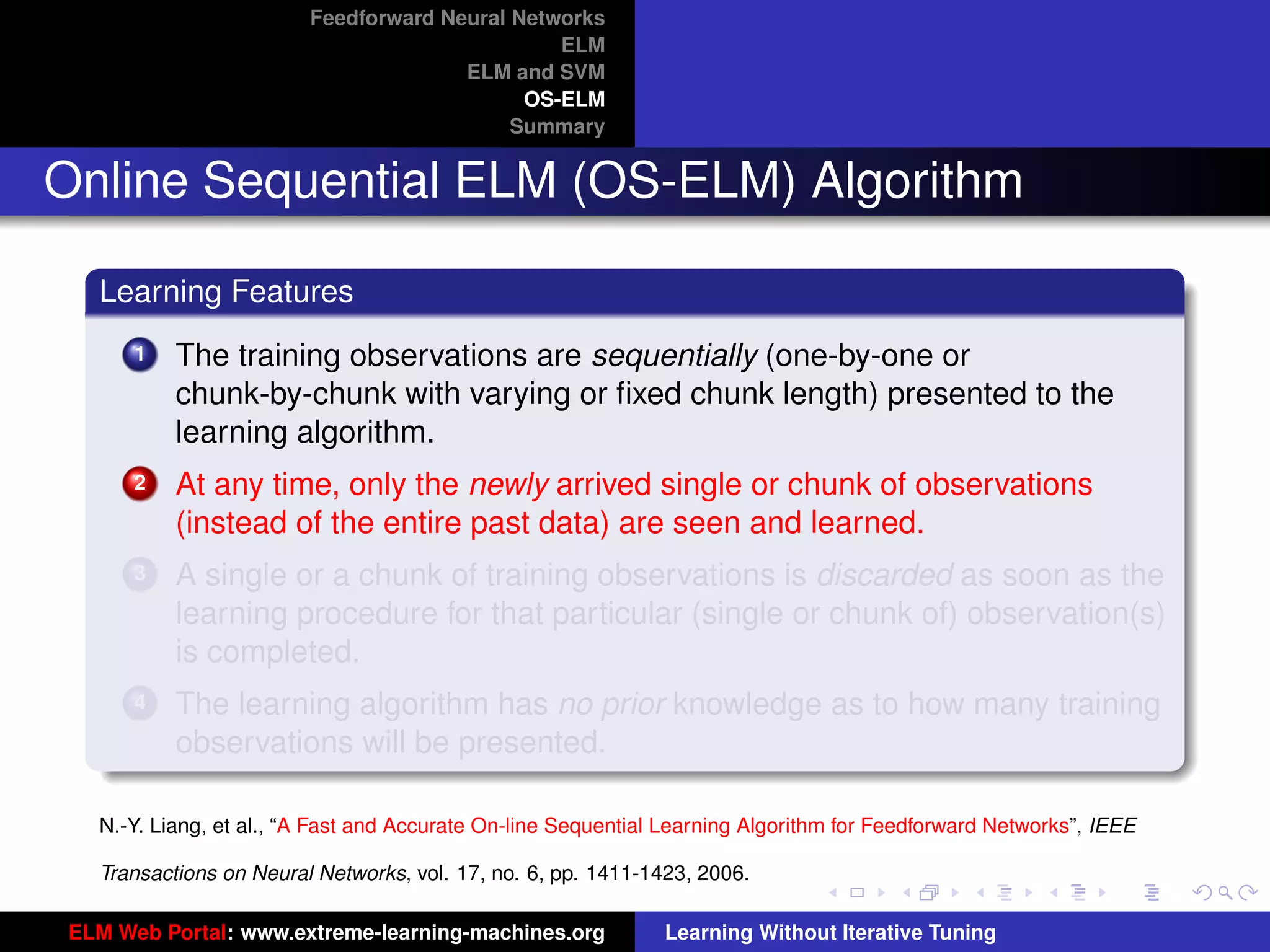 Feedforward Neural Networks
                                                ELM
                                       ELM and SVM
                                             OS-ELM
                                            Summary


Online Sequential ELM (OS-ELM) Algorithm

   Learning Features
       1   The training observations are sequentially (one-by-one or
           chunk-by-chunk with varying or ﬁxed chunk length) presented to the
           learning algorithm.
       2   At any time, only the newly arrived single or chunk of observations
           (instead of the entire past data) are seen and learned.
       3   A single or a chunk of training observations is discarded as soon as the
           learning procedure for that particular (single or chunk of) observation(s)
           is completed.
       4   The learning algorithm has no prior knowledge as to how many training                                      tu-logo
           observations will be presented.

   N.-Y. Liang, et al., “A Fast and Accurate On-line Sequential Learning Algorithm for Feedforward Networks”, IEEE   ur-logo

   Transactions on Neural Networks, vol. 17, no. 6, pp. 1411-1423, 2006.

 ELM Web Portal: www.extreme-learning-machines.org             Learning Without Iterative Tuning
 