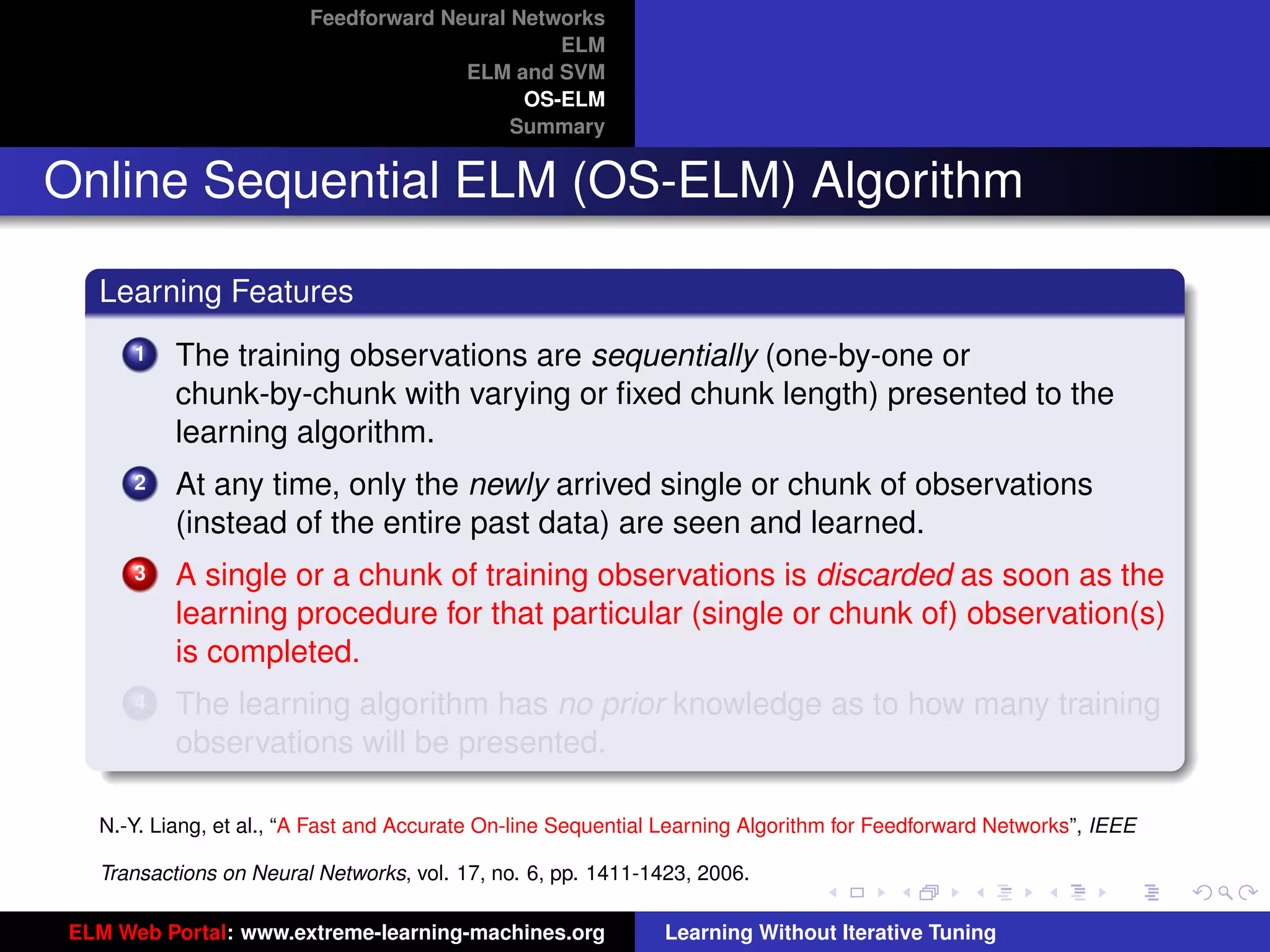 Feedforward Neural Networks
                                                ELM
                                       ELM and SVM
                                             OS-ELM
                                            Summary


Online Sequential ELM (OS-ELM) Algorithm

   Learning Features
       1   The training observations are sequentially (one-by-one or
           chunk-by-chunk with varying or ﬁxed chunk length) presented to the
           learning algorithm.
       2   At any time, only the newly arrived single or chunk of observations
           (instead of the entire past data) are seen and learned.
       3   A single or a chunk of training observations is discarded as soon as the
           learning procedure for that particular (single or chunk of) observation(s)
           is completed.
       4   The learning algorithm has no prior knowledge as to how many training                                      tu-logo
           observations will be presented.

   N.-Y. Liang, et al., “A Fast and Accurate On-line Sequential Learning Algorithm for Feedforward Networks”, IEEE   ur-logo

   Transactions on Neural Networks, vol. 17, no. 6, pp. 1411-1423, 2006.

 ELM Web Portal: www.extreme-learning-machines.org             Learning Without Iterative Tuning
 