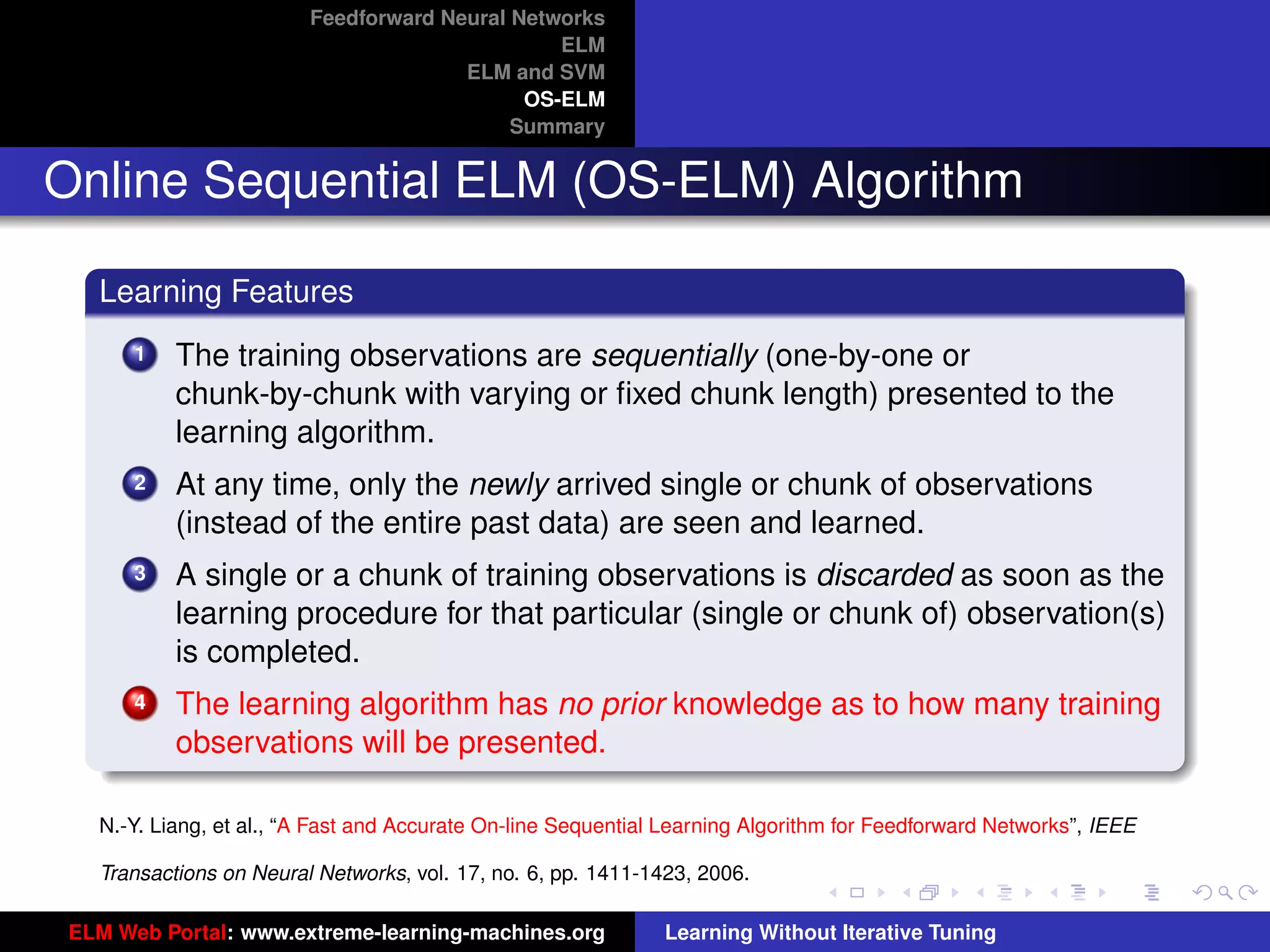 Feedforward Neural Networks
                                                ELM
                                       ELM and SVM
                                             OS-ELM
                                            Summary


Online Sequential ELM (OS-ELM) Algorithm

   Learning Features
       1   The training observations are sequentially (one-by-one or
           chunk-by-chunk with varying or ﬁxed chunk length) presented to the
           learning algorithm.
       2   At any time, only the newly arrived single or chunk of observations
           (instead of the entire past data) are seen and learned.
       3   A single or a chunk of training observations is discarded as soon as the
           learning procedure for that particular (single or chunk of) observation(s)
           is completed.
       4   The learning algorithm has no prior knowledge as to how many training                                      tu-logo
           observations will be presented.

   N.-Y. Liang, et al., “A Fast and Accurate On-line Sequential Learning Algorithm for Feedforward Networks”, IEEE   ur-logo

   Transactions on Neural Networks, vol. 17, no. 6, pp. 1411-1423, 2006.

 ELM Web Portal: www.extreme-learning-machines.org             Learning Without Iterative Tuning
 
