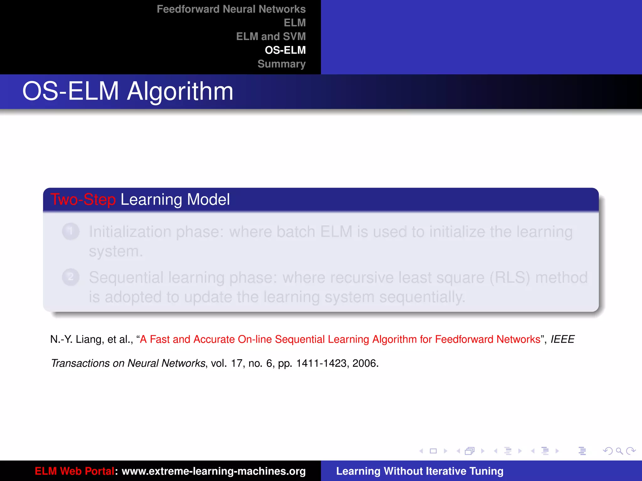 Feedforward Neural Networks
                                               ELM
                                      ELM and SVM
                                            OS-ELM
                                           Summary


OS-ELM Algorithm



  Two-Step Learning Model
      1   Initialization phase: where batch ELM is used to initialize the learning
          system.
      2   Sequential learning phase: where recursive least square (RLS) method
          is adopted to update the learning system sequentially.

  N.-Y. Liang, et al., “A Fast and Accurate On-line Sequential Learning Algorithm for Feedforward Networks”, IEEE

  Transactions on Neural Networks, vol. 17, no. 6, pp. 1411-1423, 2006.                                              tu-logo




                                                                                                                    ur-logo




ELM Web Portal: www.extreme-learning-machines.org             Learning Without Iterative Tuning
 