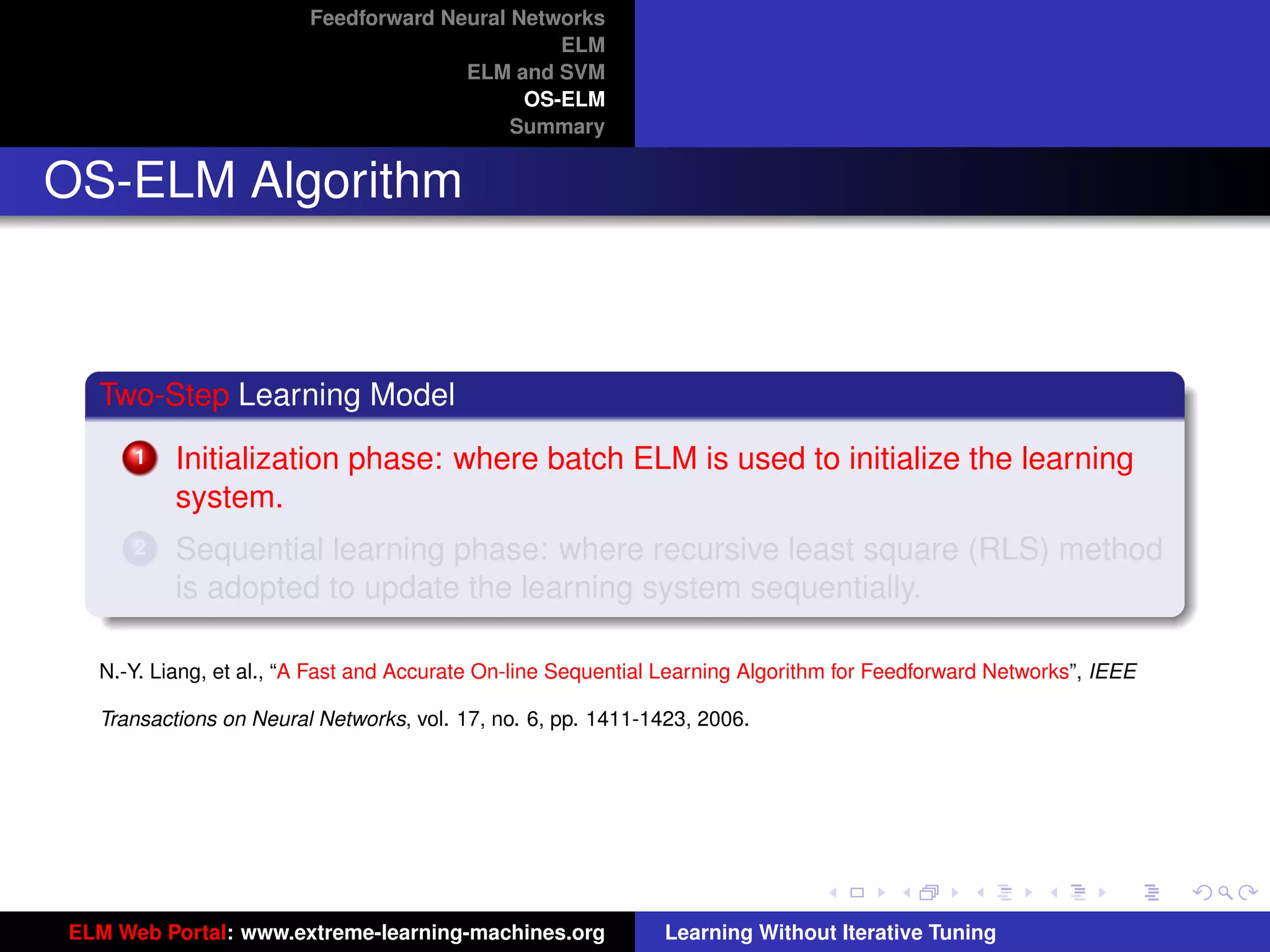 Feedforward Neural Networks
                                               ELM
                                      ELM and SVM
                                            OS-ELM
                                           Summary


OS-ELM Algorithm



  Two-Step Learning Model
      1   Initialization phase: where batch ELM is used to initialize the learning
          system.
      2   Sequential learning phase: where recursive least square (RLS) method
          is adopted to update the learning system sequentially.

  N.-Y. Liang, et al., “A Fast and Accurate On-line Sequential Learning Algorithm for Feedforward Networks”, IEEE

  Transactions on Neural Networks, vol. 17, no. 6, pp. 1411-1423, 2006.                                              tu-logo




                                                                                                                    ur-logo




ELM Web Portal: www.extreme-learning-machines.org             Learning Without Iterative Tuning
 