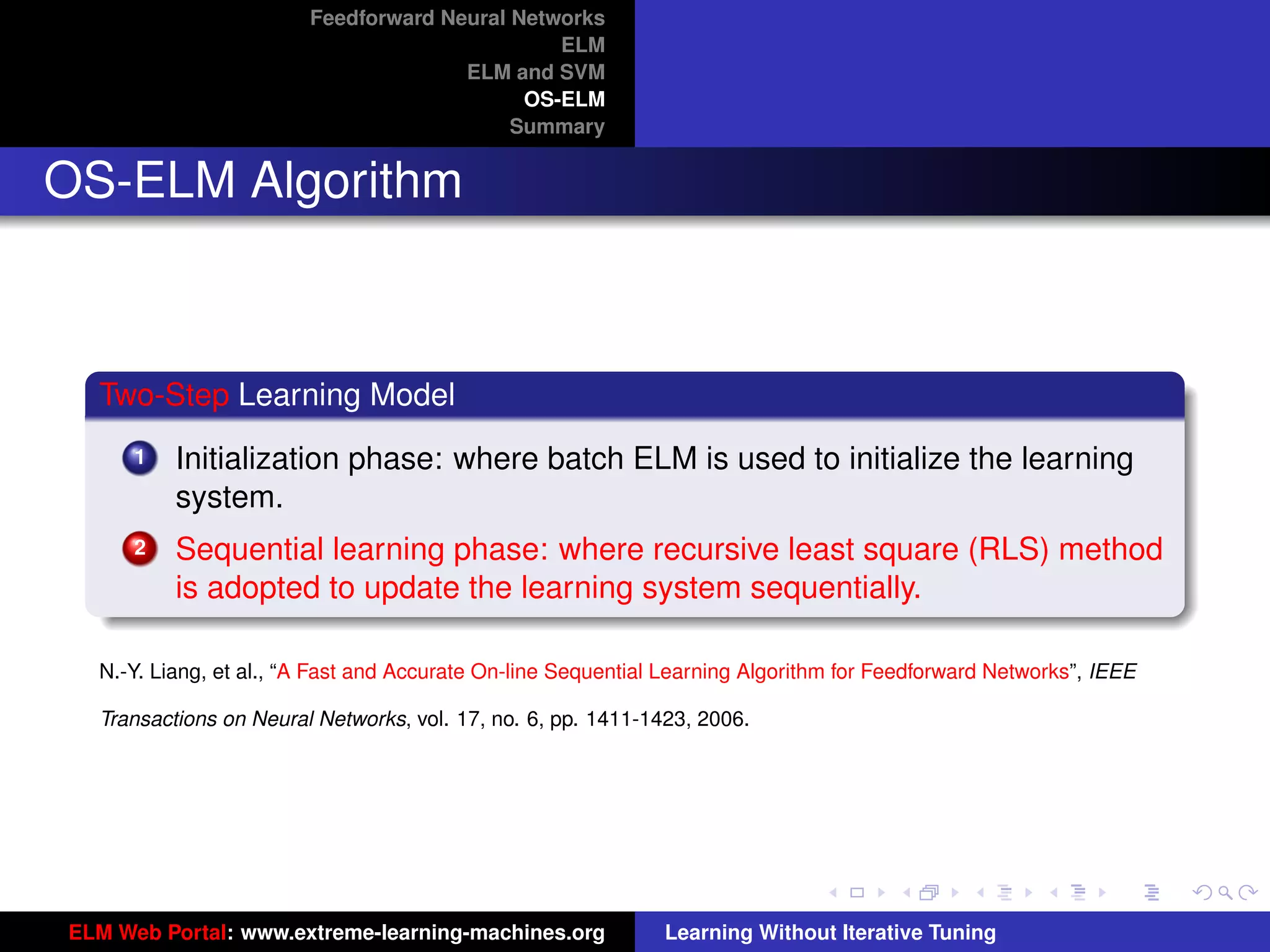Feedforward Neural Networks
                                               ELM
                                      ELM and SVM
                                            OS-ELM
                                           Summary


OS-ELM Algorithm



  Two-Step Learning Model
      1   Initialization phase: where batch ELM is used to initialize the learning
          system.
      2   Sequential learning phase: where recursive least square (RLS) method
          is adopted to update the learning system sequentially.

  N.-Y. Liang, et al., “A Fast and Accurate On-line Sequential Learning Algorithm for Feedforward Networks”, IEEE

  Transactions on Neural Networks, vol. 17, no. 6, pp. 1411-1423, 2006.                                              tu-logo




                                                                                                                    ur-logo




ELM Web Portal: www.extreme-learning-machines.org             Learning Without Iterative Tuning
 