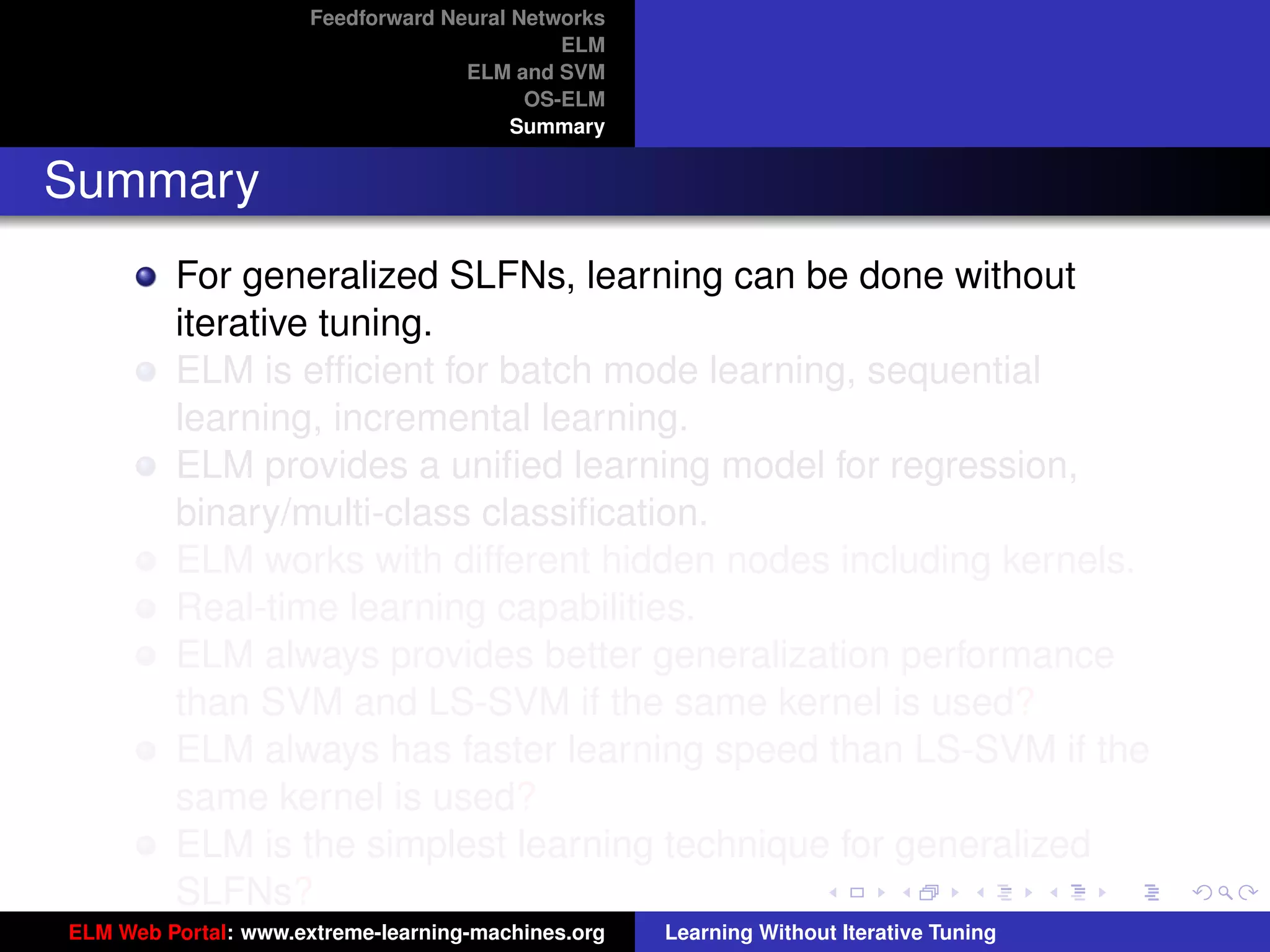 Feedforward Neural Networks
                                             ELM
                                    ELM and SVM
                                          OS-ELM
                                         Summary


Summary
         For generalized SLFNs, learning can be done without
         iterative tuning.
         ELM is efﬁcient for batch mode learning, sequential
         learning, incremental learning.
         ELM provides a uniﬁed learning model for regression,
         binary/multi-class classiﬁcation.
         ELM works with different hidden nodes including kernels.
         Real-time learning capabilities.
         ELM always provides better generalization performance
         than SVM and LS-SVM if the same kernel is used?                                 tu-logo

         ELM always has faster learning speed than LS-SVM if the
         same kernel is used?                                                           ur-logo
         ELM is the simplest learning technique for generalized
         SLFNs?
ELM Web Portal: www.extreme-learning-machines.org   Learning Without Iterative Tuning
 