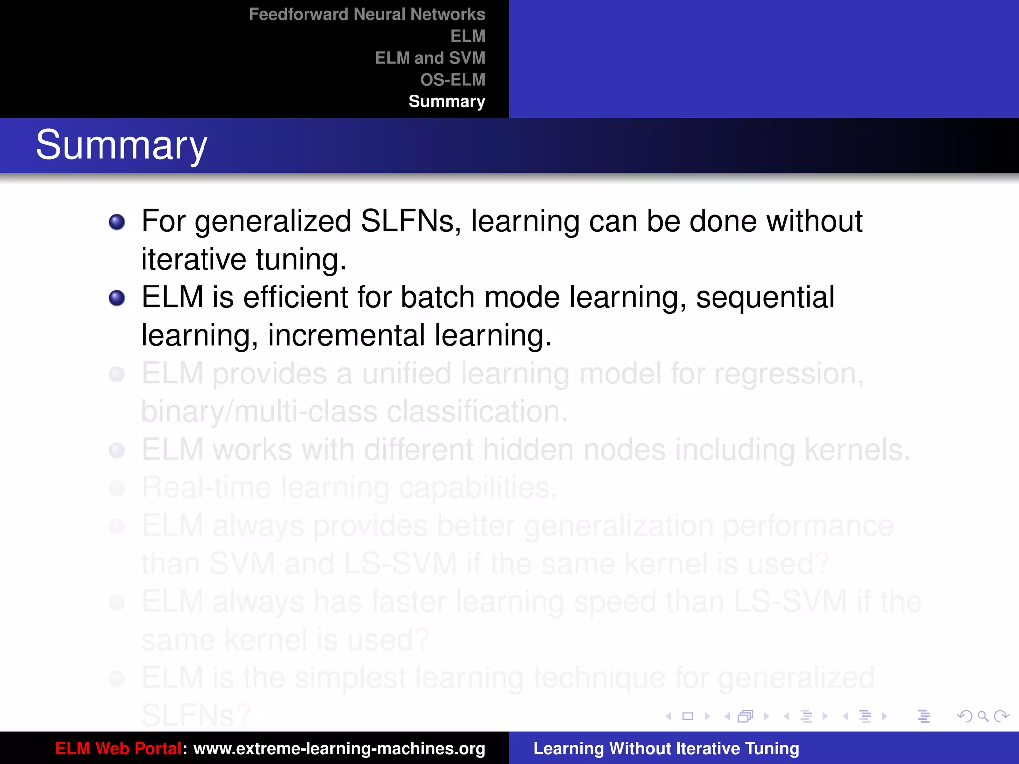 Feedforward Neural Networks
                                             ELM
                                    ELM and SVM
                                          OS-ELM
                                         Summary


Summary
         For generalized SLFNs, learning can be done without
         iterative tuning.
         ELM is efﬁcient for batch mode learning, sequential
         learning, incremental learning.
         ELM provides a uniﬁed learning model for regression,
         binary/multi-class classiﬁcation.
         ELM works with different hidden nodes including kernels.
         Real-time learning capabilities.
         ELM always provides better generalization performance
         than SVM and LS-SVM if the same kernel is used?                                 tu-logo

         ELM always has faster learning speed than LS-SVM if the
         same kernel is used?                                                           ur-logo
         ELM is the simplest learning technique for generalized
         SLFNs?
ELM Web Portal: www.extreme-learning-machines.org   Learning Without Iterative Tuning
 