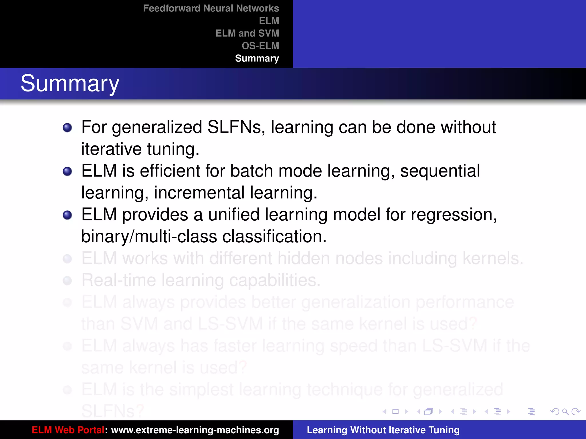 Feedforward Neural Networks
                                             ELM
                                    ELM and SVM
                                          OS-ELM
                                         Summary


Summary
         For generalized SLFNs, learning can be done without
         iterative tuning.
         ELM is efﬁcient for batch mode learning, sequential
         learning, incremental learning.
         ELM provides a uniﬁed learning model for regression,
         binary/multi-class classiﬁcation.
         ELM works with different hidden nodes including kernels.
         Real-time learning capabilities.
         ELM always provides better generalization performance
         than SVM and LS-SVM if the same kernel is used?                                 tu-logo

         ELM always has faster learning speed than LS-SVM if the
         same kernel is used?                                                           ur-logo
         ELM is the simplest learning technique for generalized
         SLFNs?
ELM Web Portal: www.extreme-learning-machines.org   Learning Without Iterative Tuning
 