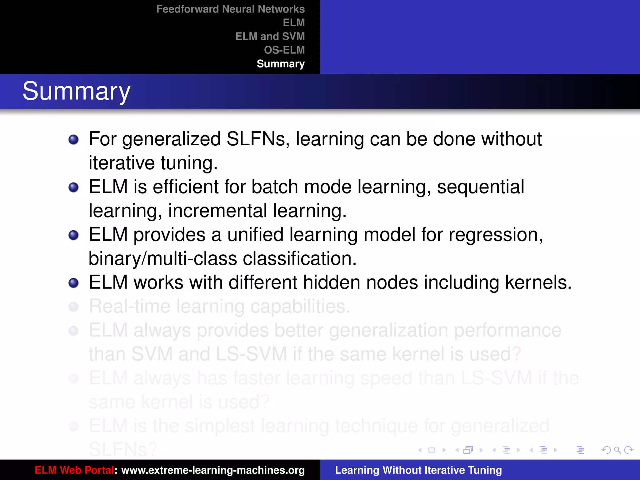 Feedforward Neural Networks
                                             ELM
                                    ELM and SVM
                                          OS-ELM
                                         Summary


Summary
         For generalized SLFNs, learning can be done without
         iterative tuning.
         ELM is efﬁcient for batch mode learning, sequential
         learning, incremental learning.
         ELM provides a uniﬁed learning model for regression,
         binary/multi-class classiﬁcation.
         ELM works with different hidden nodes including kernels.
         Real-time learning capabilities.
         ELM always provides better generalization performance
         than SVM and LS-SVM if the same kernel is used?                                 tu-logo

         ELM always has faster learning speed than LS-SVM if the
         same kernel is used?                                                           ur-logo
         ELM is the simplest learning technique for generalized
         SLFNs?
ELM Web Portal: www.extreme-learning-machines.org   Learning Without Iterative Tuning
 