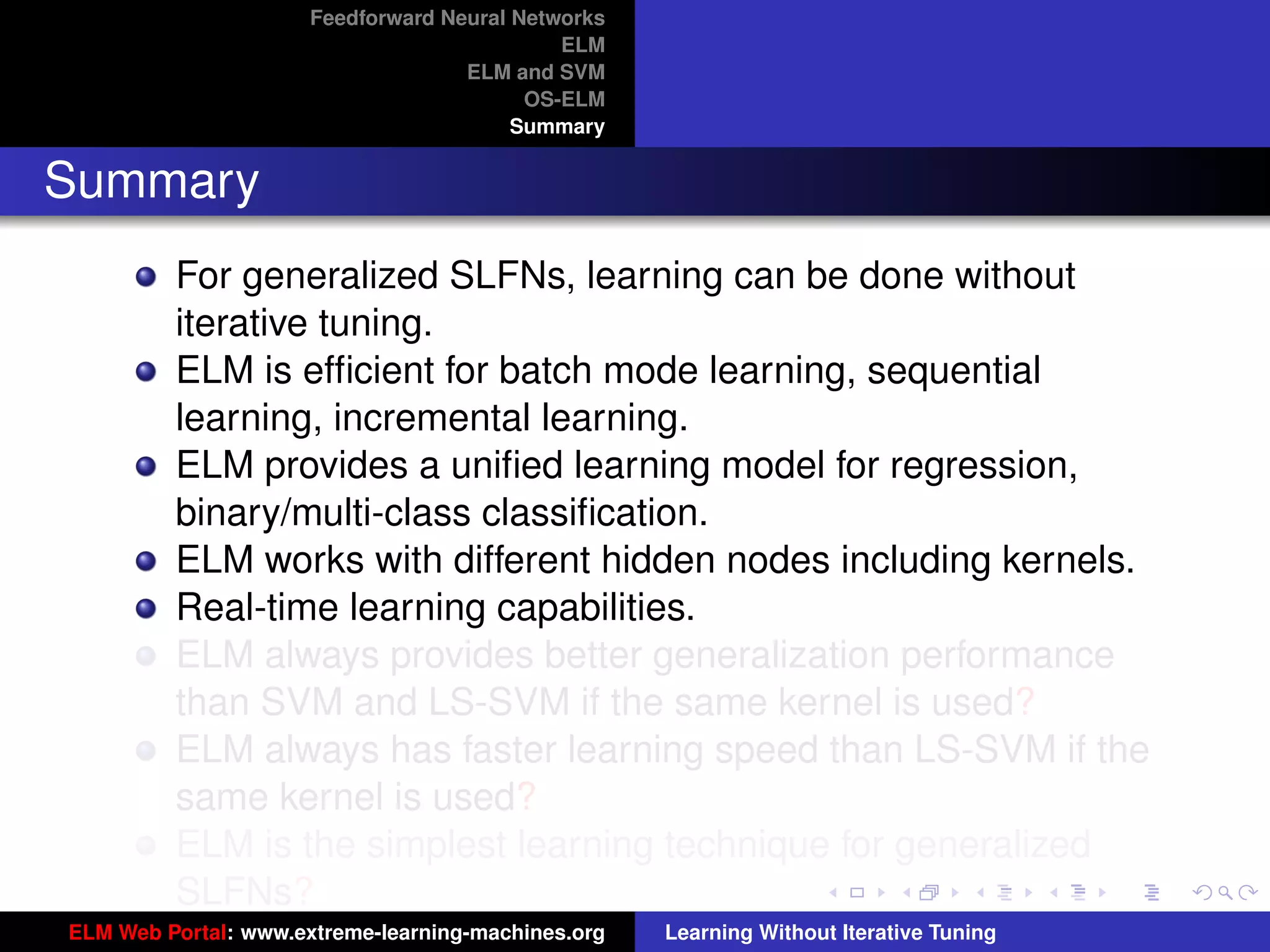 Feedforward Neural Networks
                                             ELM
                                    ELM and SVM
                                          OS-ELM
                                         Summary


Summary
         For generalized SLFNs, learning can be done without
         iterative tuning.
         ELM is efﬁcient for batch mode learning, sequential
         learning, incremental learning.
         ELM provides a uniﬁed learning model for regression,
         binary/multi-class classiﬁcation.
         ELM works with different hidden nodes including kernels.
         Real-time learning capabilities.
         ELM always provides better generalization performance
         than SVM and LS-SVM if the same kernel is used?                                 tu-logo

         ELM always has faster learning speed than LS-SVM if the
         same kernel is used?                                                           ur-logo
         ELM is the simplest learning technique for generalized
         SLFNs?
ELM Web Portal: www.extreme-learning-machines.org   Learning Without Iterative Tuning
 