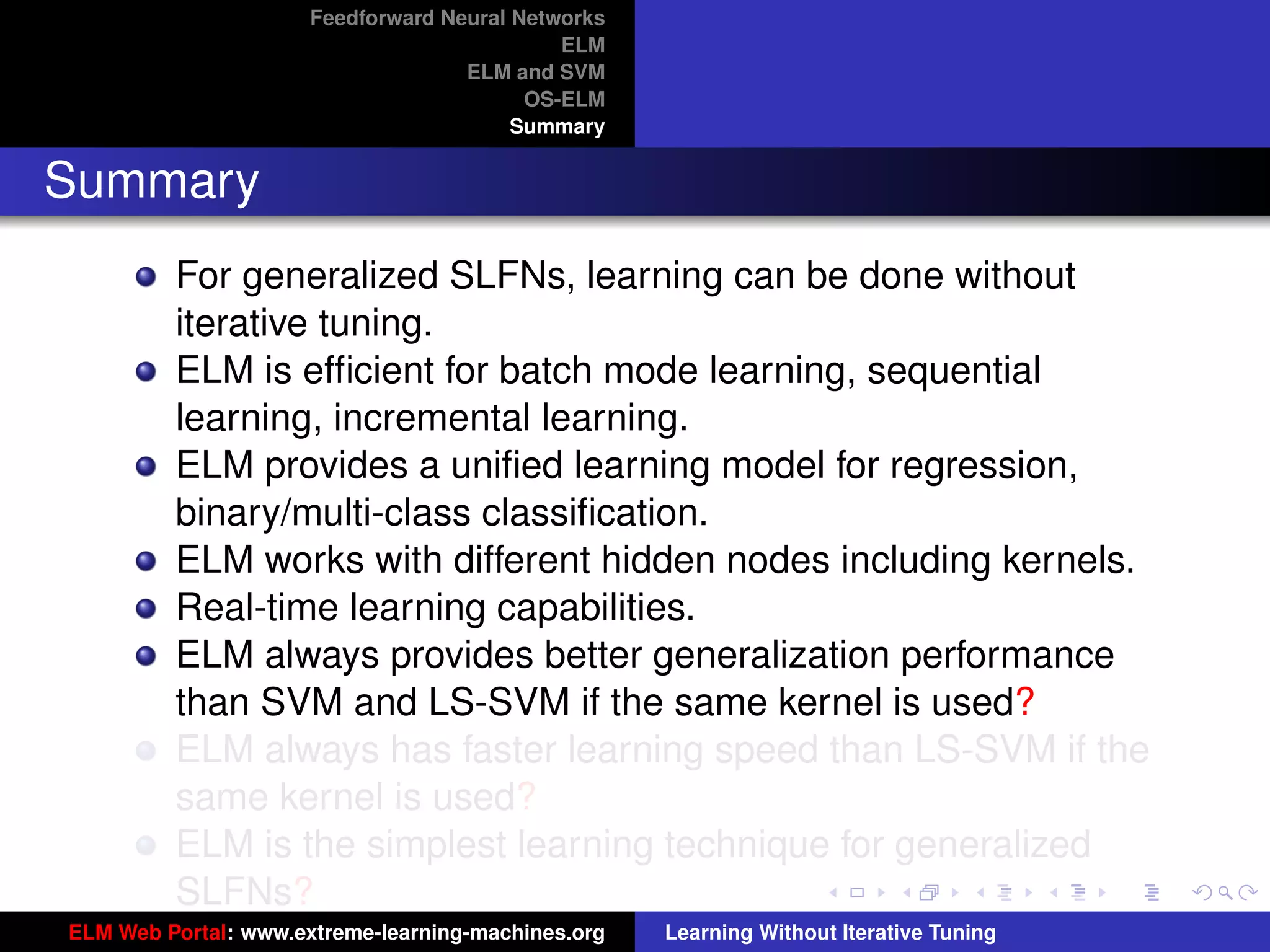 Feedforward Neural Networks
                                             ELM
                                    ELM and SVM
                                          OS-ELM
                                         Summary


Summary
         For generalized SLFNs, learning can be done without
         iterative tuning.
         ELM is efﬁcient for batch mode learning, sequential
         learning, incremental learning.
         ELM provides a uniﬁed learning model for regression,
         binary/multi-class classiﬁcation.
         ELM works with different hidden nodes including kernels.
         Real-time learning capabilities.
         ELM always provides better generalization performance
         than SVM and LS-SVM if the same kernel is used?                                 tu-logo

         ELM always has faster learning speed than LS-SVM if the
         same kernel is used?                                                           ur-logo
         ELM is the simplest learning technique for generalized
         SLFNs?
ELM Web Portal: www.extreme-learning-machines.org   Learning Without Iterative Tuning
 