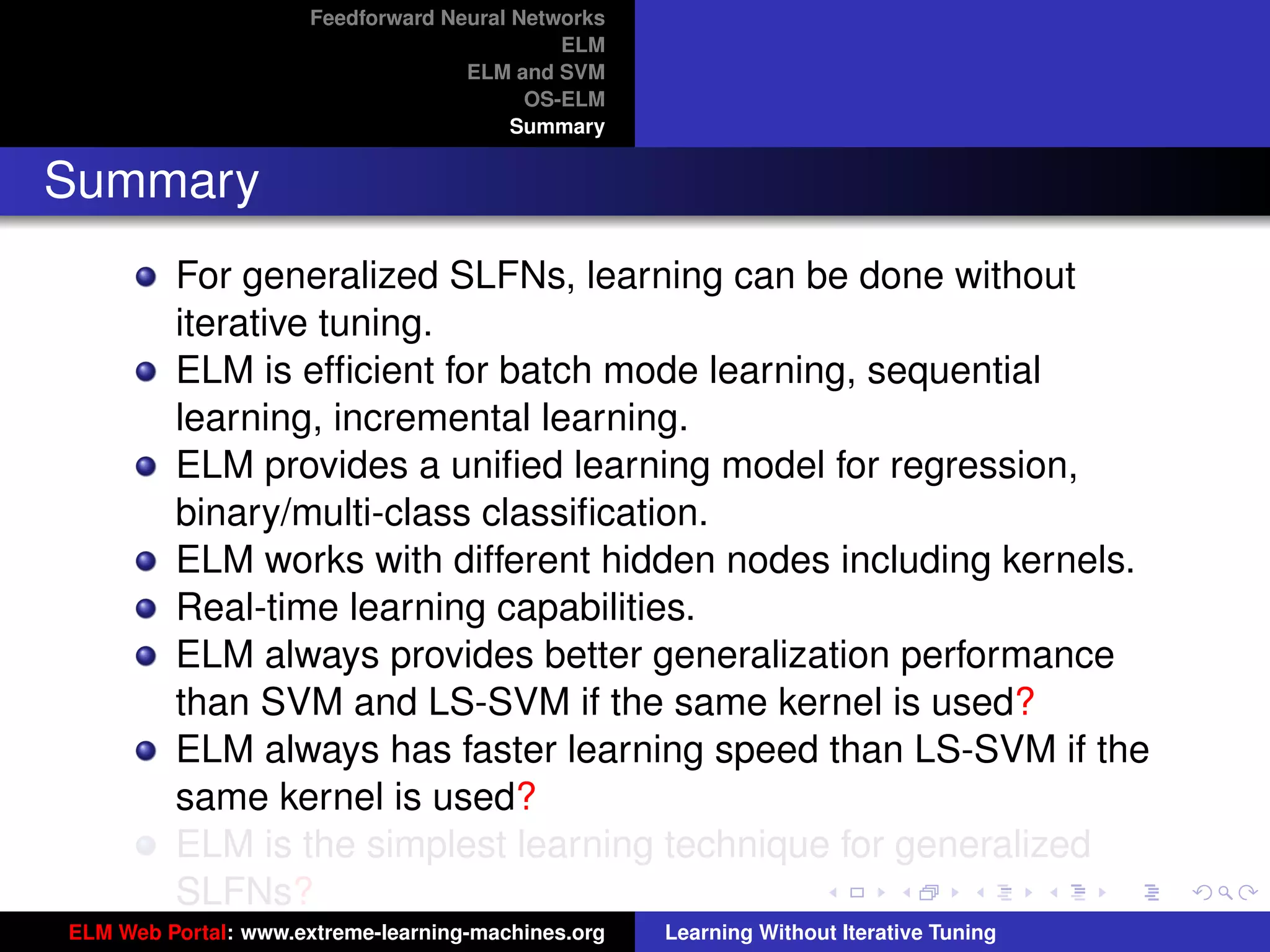 Feedforward Neural Networks
                                             ELM
                                    ELM and SVM
                                          OS-ELM
                                         Summary


Summary
         For generalized SLFNs, learning can be done without
         iterative tuning.
         ELM is efﬁcient for batch mode learning, sequential
         learning, incremental learning.
         ELM provides a uniﬁed learning model for regression,
         binary/multi-class classiﬁcation.
         ELM works with different hidden nodes including kernels.
         Real-time learning capabilities.
         ELM always provides better generalization performance
         than SVM and LS-SVM if the same kernel is used?                                 tu-logo

         ELM always has faster learning speed than LS-SVM if the
         same kernel is used?                                                           ur-logo
         ELM is the simplest learning technique for generalized
         SLFNs?
ELM Web Portal: www.extreme-learning-machines.org   Learning Without Iterative Tuning
 