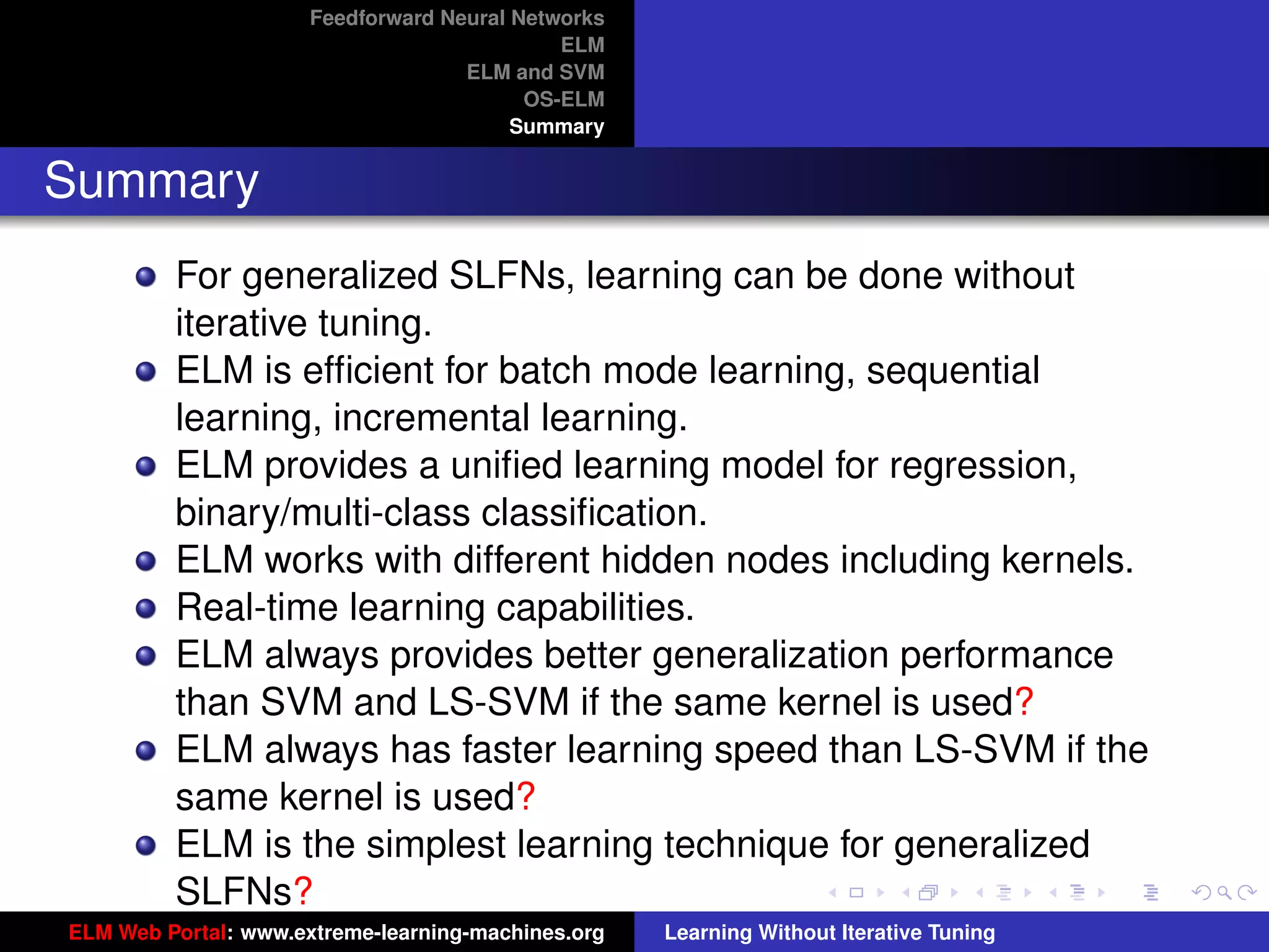 Feedforward Neural Networks
                                             ELM
                                    ELM and SVM
                                          OS-ELM
                                         Summary


Summary
         For generalized SLFNs, learning can be done without
         iterative tuning.
         ELM is efﬁcient for batch mode learning, sequential
         learning, incremental learning.
         ELM provides a uniﬁed learning model for regression,
         binary/multi-class classiﬁcation.
         ELM works with different hidden nodes including kernels.
         Real-time learning capabilities.
         ELM always provides better generalization performance
         than SVM and LS-SVM if the same kernel is used?                                 tu-logo

         ELM always has faster learning speed than LS-SVM if the
         same kernel is used?                                                           ur-logo
         ELM is the simplest learning technique for generalized
         SLFNs?
ELM Web Portal: www.extreme-learning-machines.org   Learning Without Iterative Tuning
 