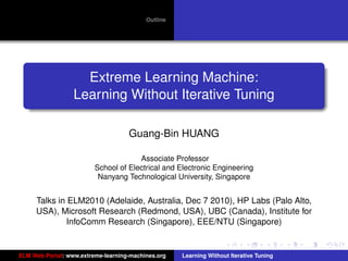 Outline




                    Extreme Learning Machine:
                  Learning Without Iterative Tuning

                                    Guang-Bin HUANG

                                      Associate Professor
                         School of Electrical and Electronic Engineering
                          Nanyang Technological University, Singapore

                                                                                         tu-logo
     Talks in ELM2010 (Adelaide, Australia, Dec 7 2010), HP Labs (Palo Alto,
     USA), Microsoft Research (Redmond, USA), UBC (Canada), Institute for
              InfoComm Research (Singapore), EEE/NTU (Singapore)                        ur-logo




ELM Web Portal: www.extreme-learning-machines.org   Learning Without Iterative Tuning
 