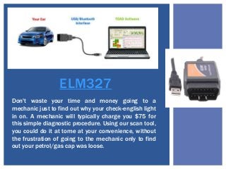 ELM327
Don't waste your time and money going to a
mechanic just to find out why your check-english light
in on. A mechanic will typically charge you $75 for
this simple diagnostic procedure. Using our scan tool,
you could do it at tome at your convenience, without
the frustration of going to the mechanic only to find
out your petrol/gas cap was loose.
 