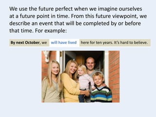 We use the future perfect when we imagine ourselves
at a future point in time. From this future viewpoint, we
describe an event that will be completed by or before
that time. For example:
By next October, we will have lived here for ten years. It’s hard to believe.
 