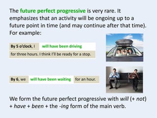 The future perfect progressive is very rare. It
emphasizes that an activity will be ongoing up to a
future point in time (and may continue after that time).
For example:
By 5 o’clock, I will have been driving
for three hours. I think I’ll be ready for a stop.
By 6, we for an hour.will have been waiting
We form the future perfect progressive with will (+ not)
+ have + been + the -ing form of the main verb.
 