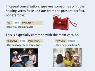 You my purse?seen
In casual conversation, speakers sometimes omit the
helping verbs have and has from the present perfect.
For example:
(Have you seen my purse?)
He always this selfish?been
This is especially common with the main verb be.
(Has he always been this selfish?)
How you been?
(How have you been?)