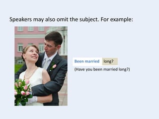 long?Been married
Speakers may also omit the subject. For example:
(Have you been married long?)