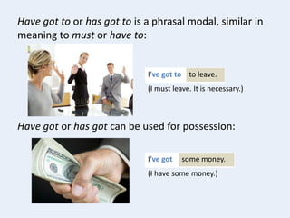 Have got to or has got to is a phrasal modal, similar in
meaning to must or have to:
to leave.I’ve got to
(I must leave. It is necessary.)
some money.I’ve got
(I have some money.)
Have got or has got can be used for possession: