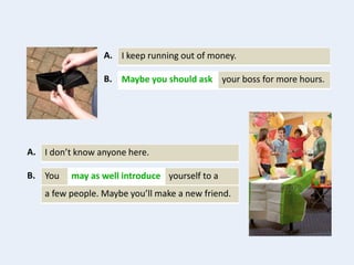I keep running out of money.A.
your boss for more hours.Maybe you should askB.
I don’t know anyone here.A.
You yourself to amay as well introduceB.
a few people. Maybe you’ll make a new friend.