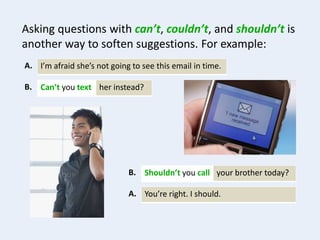 Asking questions with can’t, couldn’t, and shouldn’t is
another way to soften suggestions. For example:
I’m afraid she’s not going to see this email in time.A.
her instead?Can’t you textB.
You’re right. I should.A.
your brother today?Shouldn’t you callB.