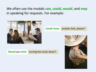 We often use the modals can, could, would, and may
in speaking for requests. For example:
another fork, please?Could I have
turning the music down?Would you mind