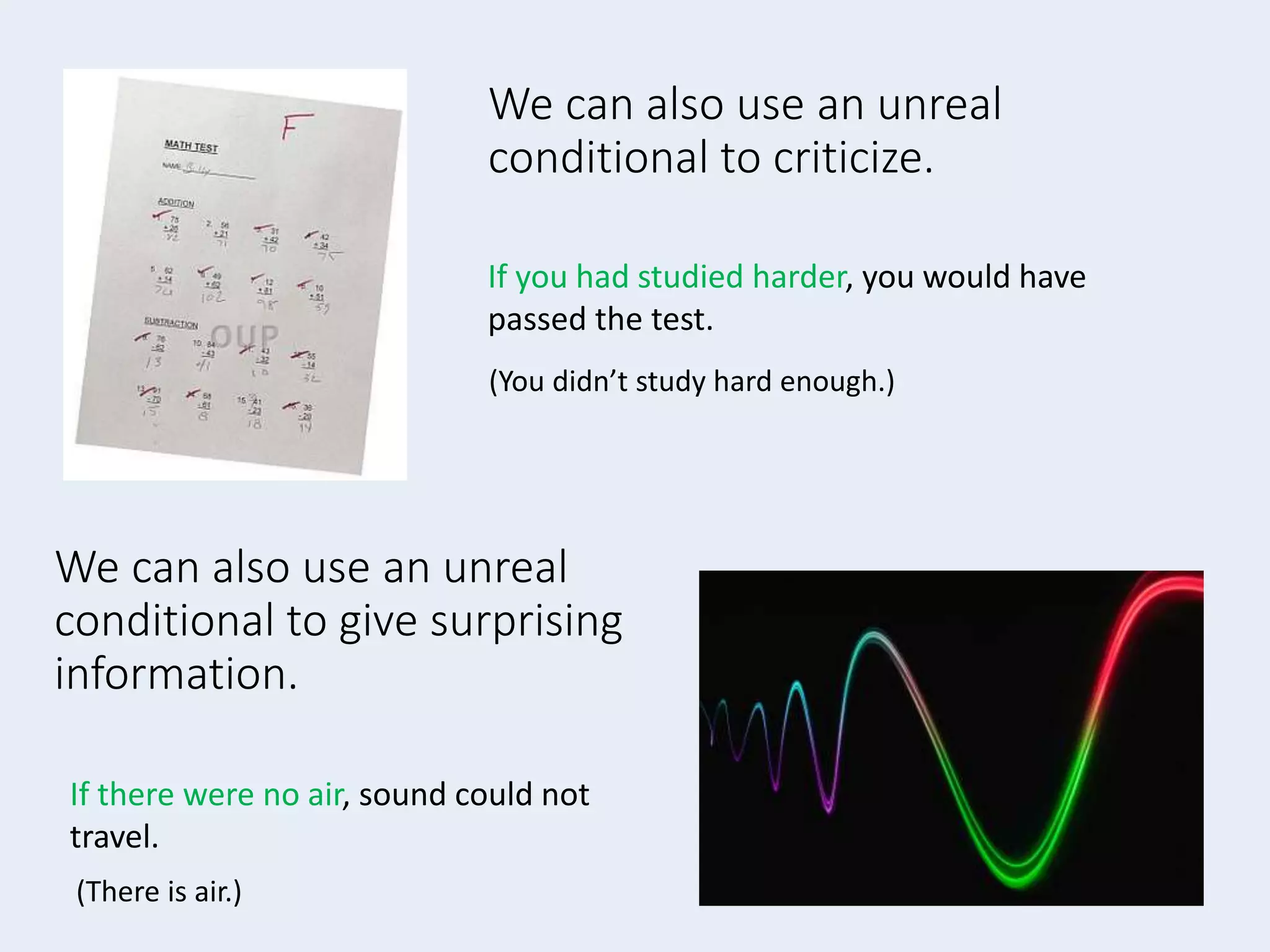 We can also use an unreal
conditional to criticize.
If you had studied harder, you would have
passed the test.
We can also use an unreal
conditional to give surprising
information.
If there were no air, sound could not
travel.
(There is air.)
(You didn’t study hard enough.)
 