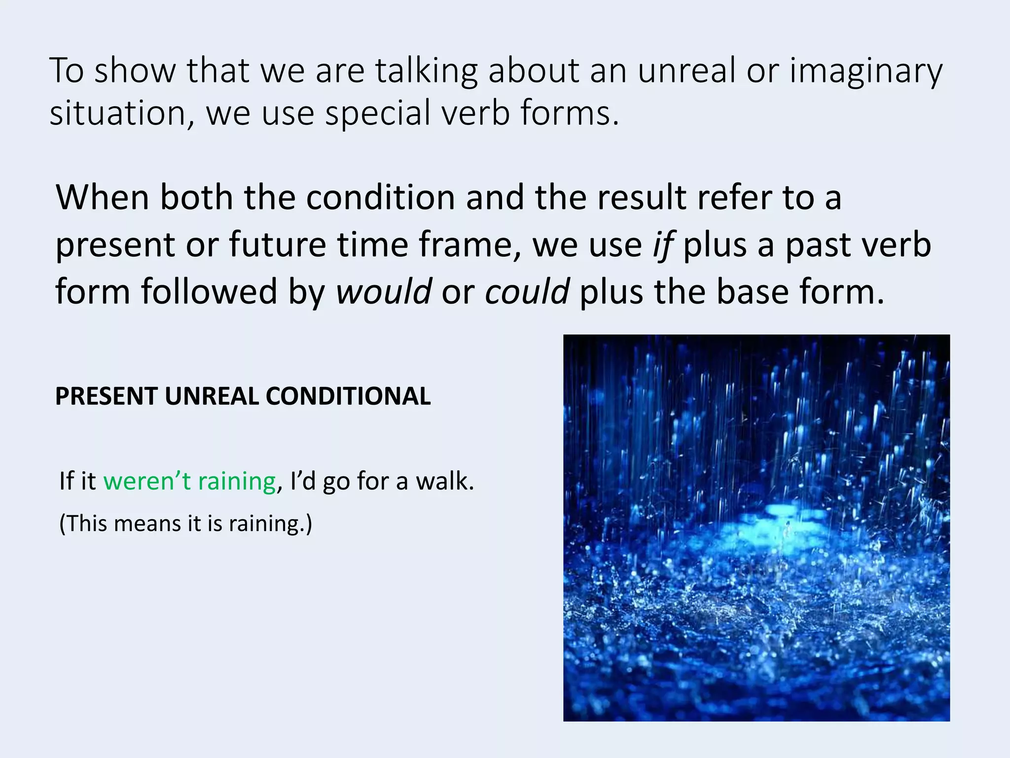 To show that we are talking about an unreal or imaginary
situation, we use special verb forms.
If it weren’t raining, I’d go for a walk.
(This means it is raining.)
When both the condition and the result refer to a
present or future time frame, we use if plus a past verb
form followed by would or could plus the base form.
PRESENT UNREAL CONDITIONAL
 